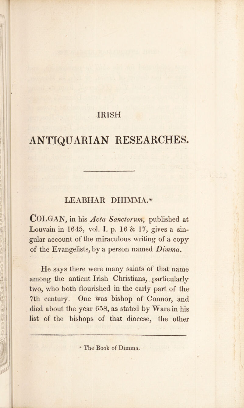 IRISH ANTIQUARIAN RESEARCHES. LEABHAR DHIMMA.* COLGAN, in his Acta Sanctorum, published at Louvain in 1645, vol. I. p. 16 & 17, gives a sin- gular account of the miraculous writing of a copy of the Evangelists, by a person named Dimma. He says there were many saints of that name among the antient Irish Christians, particularly two, who both flourished in the early part of the 7th century. One tvas bishop of Connor, and died about the year 658, as stated by Ware in his list of the bishops of that diocese, the other * The Book of Dimma.