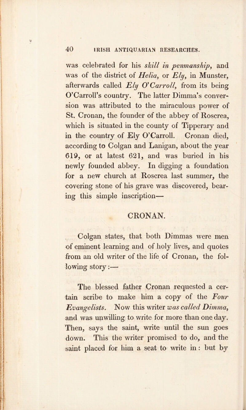 was celebrated for his skill in penmanship, and was of the district of Helia, or Ely, in Munster, afterwards called Ely O'Carroll, from its being O’Carrolfs country. The latter Dimma's conver- sion was attributed to the miraculous power of St. Cronan, the founder of the abbey of Roscrea, which is situated in the county of Tipperary and in the country of Ely O'Carroll. Cronan died, according to Colgan and Lanigan, about the year 619, or at latest 621, and was buried in his newly founded abbey. In digging a foundation for a new church at Roscrea last summer, the covering stone of his grave was discovered, bear- ing this simple inscription— CRONAN. Colgan states, that both Dim mas were men of eminent learning and of holy lives, and quotes from an old writer of the life of Cronan, the fol- lowing story The blessed father Cronan requested a cer- tain scribe to make him a copy of the Four Evangelists. Now this writer was called Dimma, and was unwilling to write for more than one day. Then, says the saint, write until the sun goes down. This the writer promised to do, and the saint placed for him a seat to write in: but by