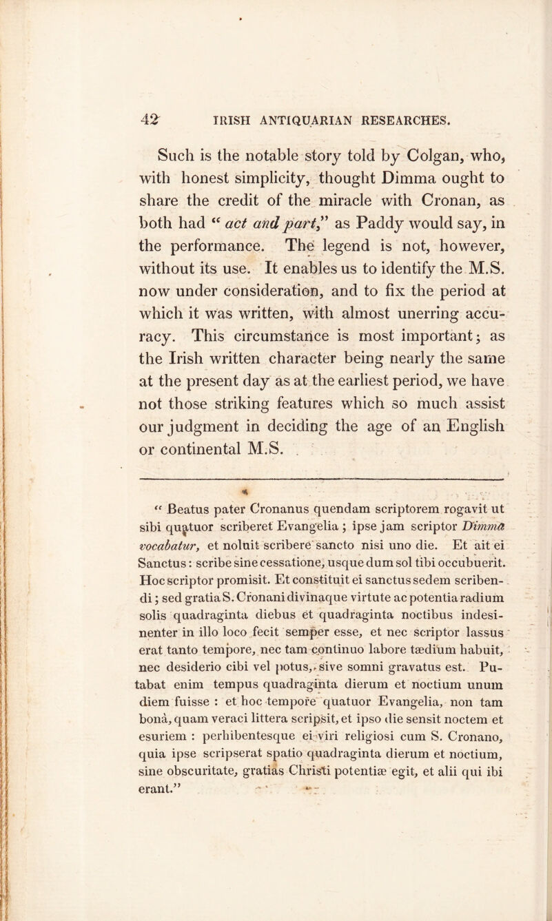 Such is the notable story told by Colgan, who, with honest simplicity, thought Dimma ought to share the credit of the miracle with Cronan, as both had <c act and part ,” as Paddy would say, in the performance. The legend is not, however, without its use. It enables us to identify the M.S. now under consideration, and to fix the period at which it was written, with almost unerring accu- racy. This circumstance is most important; as the Irish written character being nearly the same at the present day as at the earliest period, we have not those striking features which so much assist our judgment in deciding the age of an English or continental M.S. . % . s ... c,-. * - - S “ Beatus pater Cronanus quendam scriptorem rogavit ut sibi quatuor scriberet Evangelia; ipse jam scrip tor D'imma vocabatur, et noluit scribere sancto nisi uno die. Et ait ei Sanctus: scribe sine cessatione, usque clum sol tibi occubuerit. Hocscriptor promisit. Etconstituit ei sanctus sedem scriben- di; sed gratia S. Cronanidivinaque virtute ac potentiaradium solis quadraginta diebus et quadraginta noctibus indesi- nenter in illo loco fecit semper esse, et nec scriptor lassus erat tanto tempore, nec tarn continuo labore taedium habuit, nec desiderio cibi vel potus,.sive somni gravatus est. Pu- tabat enim tempus quadraginta dierum et noctium unum diem fuisse : et hoc tempore qUatuor Evangelia, non tarn bona, quam veraci littera scripsit, et ipso die sensit noctem et esuriem : perhibentesque ei viri religiosi cum S. Cronano, quia ipse scripserat spatio quadraginta dierum et noctium, sine obscuritate, gratias Christi potential egit, et alii qui ibi erant.” ' .