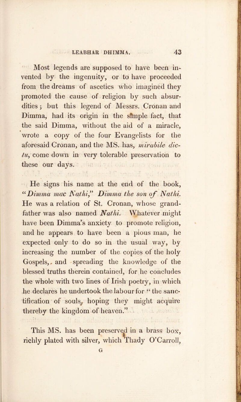 Most legends are supposed to have been in- vented by the ingenuity, or to have proceeded from the dreams of ascetics who imagined they promoted the cause of religion by such absur- dities 5 but this legend of Messrs. Cronan and Dimma, had its origin in the sftnple fact, that the said Dimma, without the aid of a miracle, f wrote a copy of the four Evangelists for the aforesaid Cronan, and the MS. has, mirabile dic- tu> come down in very tolerable preservation to these our days. . ' 7 1 r \' r , 'h '7 .1 ■». f He signs his name at the end of the book, “Dimma mac Nat hi,” Dimma the son of Nat hi. He was a relation of St. Cronan, whose grand- father was also named Nathi. Whatever might have been Dimma’s anxiety to promote religion, and he appears to have been a pious man, he expected only to do so in the usual way, by increasing the number of the copies of the holy Gospels,^ and spreading the knowledge of the blessed truths therein contained, for he concludes the whole with two lines of Irish poetry, in which he declares he undertook the labour for “ the sanc- tification of souls# hoping they might acquire thereby the kingdom of heaven.” ■ 7}.... ,. .5. ... ' ... 1 . This MS. has been preserved in a brass box, richly plated with silver, which Thady O’Carrol I, G
