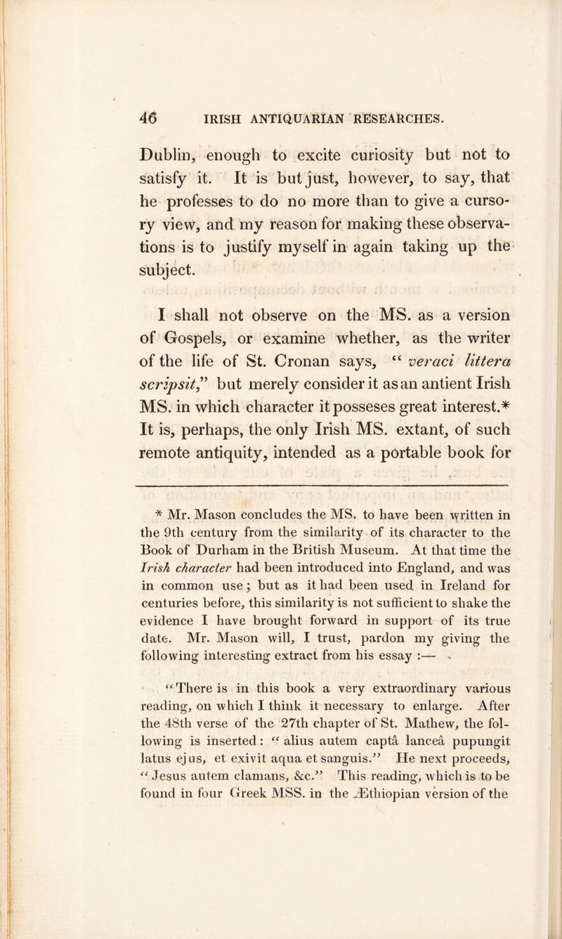 Dublin, enough to excite curiosity but not to satisfy it. It is but just, however, to say, that he professes to do no more than to give a curso- ry view, and my reason for making these observa- tions is to justify myself in again taking up the | i 'V- * . subject. I shall not observe on the MS. as a version of Gospels, or examine whether, as the writer of the life of St. Cronan says, “ veraci litter a scripsit ,” but merely consider it as an antient Irish MS. in which character itposseses great interest.* It is, perhaps, the only Irish MS. extant, of such remote antiquity, intended as a portable book for * Mr. Mason concludes the MS. to have been written in . - • N. • . li * the 9th century from the similarity of its character to the Book of Durham in the British Museum. At that time the Irish character had been introduced into England, and was in common use; but as it had been used in Ireland for centuries before, this similarity is not sufficient to shake the evidence I have brought forward in support of its true date. Mr. Mason will, I trust, pardon my giving the following interesting extract from his essay :— v “ There is in this book a very extraordinary various reading, on which I think it necessary to enlarge. After the 48th verse of the 27th chapter of St. Mathew, the fol- lowing is inserted: “ alius autem capta lancea pupungit latus ejus, et exivit aqua et sanguis.” He next proceeds, Jesus autem damans, &c.” This reading, which is to be found in four Greek MSS. in the ^Ethiopian version of the