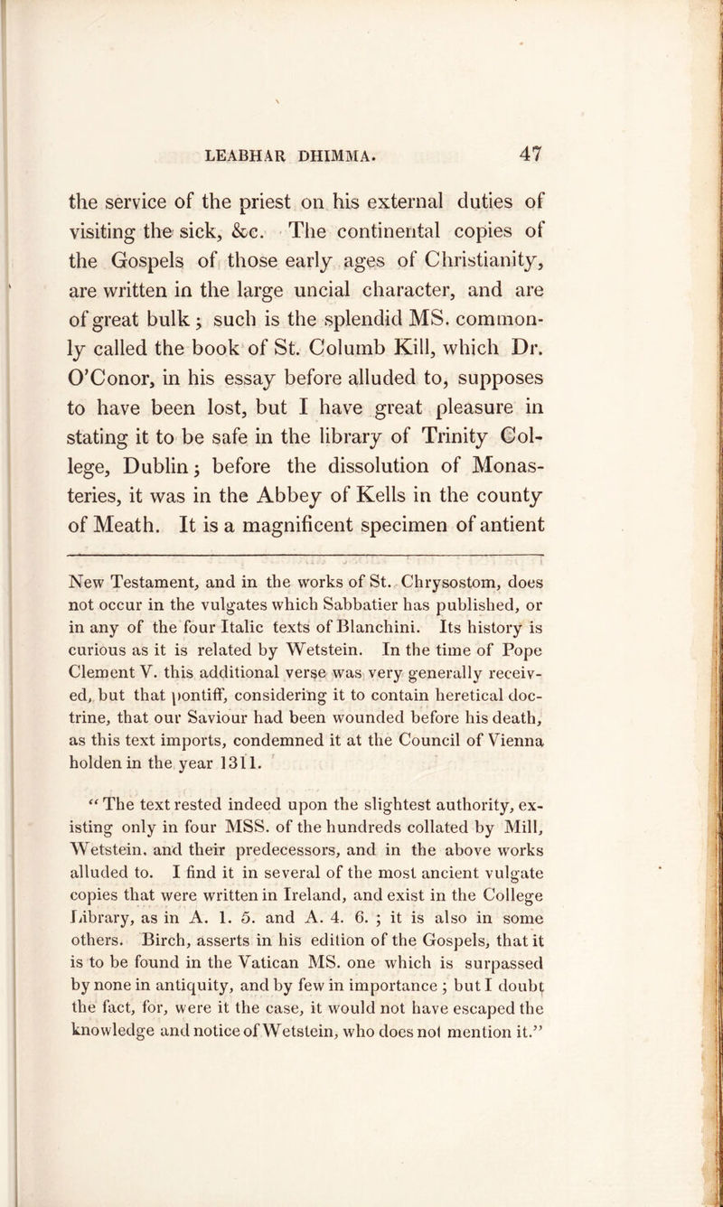 the service of the priest on his external duties of visiting the sick, &c. The continental copies of the Gospels of those early ages of Christianity, are written in the large uncial character, and are of great bulk ; such is the splendid MS. common- ly called the book of St. Columb Kill, which Dr. O’Conor, in his essay before alluded to, supposes to have been lost, but I have great pleasure in stating it to be safe in the library of Trinity Col- lege, Dublin; before the dissolution of Monas- teries, it was in the Abbey of Kells in the county of Meath. It is a magnificent specimen of antient New Testament, and in the works of St. Chrysostom, does not occur in the vulgates which Sabbatier has published, or in any of the four Italic texts of Blanchini. Its history is curious as it is related by Wetstein. In the time of Pope Clement V. this additional verse was very generally receiv- ed, but that pontiff, considering it to contain heretical doc- trine, that our Saviour had been wounded before his death, as this text imports, condemned it at the Council of Vienna holdenin the year 1311. “ The text rested indeed upon the slightest authority, ex- isting only in four MSS. of the hundreds collated by Mill, Wetstein, and their predecessors, and in the above works alluded to. I find it in several of the most ancient vulgate copies that were written in Ireland, and exist in the College library, as in A. 1. 5. and A. 4. 6. ; it is also in some others. Birch, asserts in his edition of the Gospels, that it is to be found in the Vatican MS. one which is surpassed by none in antiquity, and by few in importance ; but I doubt the fact, for, were it the case, it would not have escaped the knowledge and notice of Wetstein, who does not mention it.”