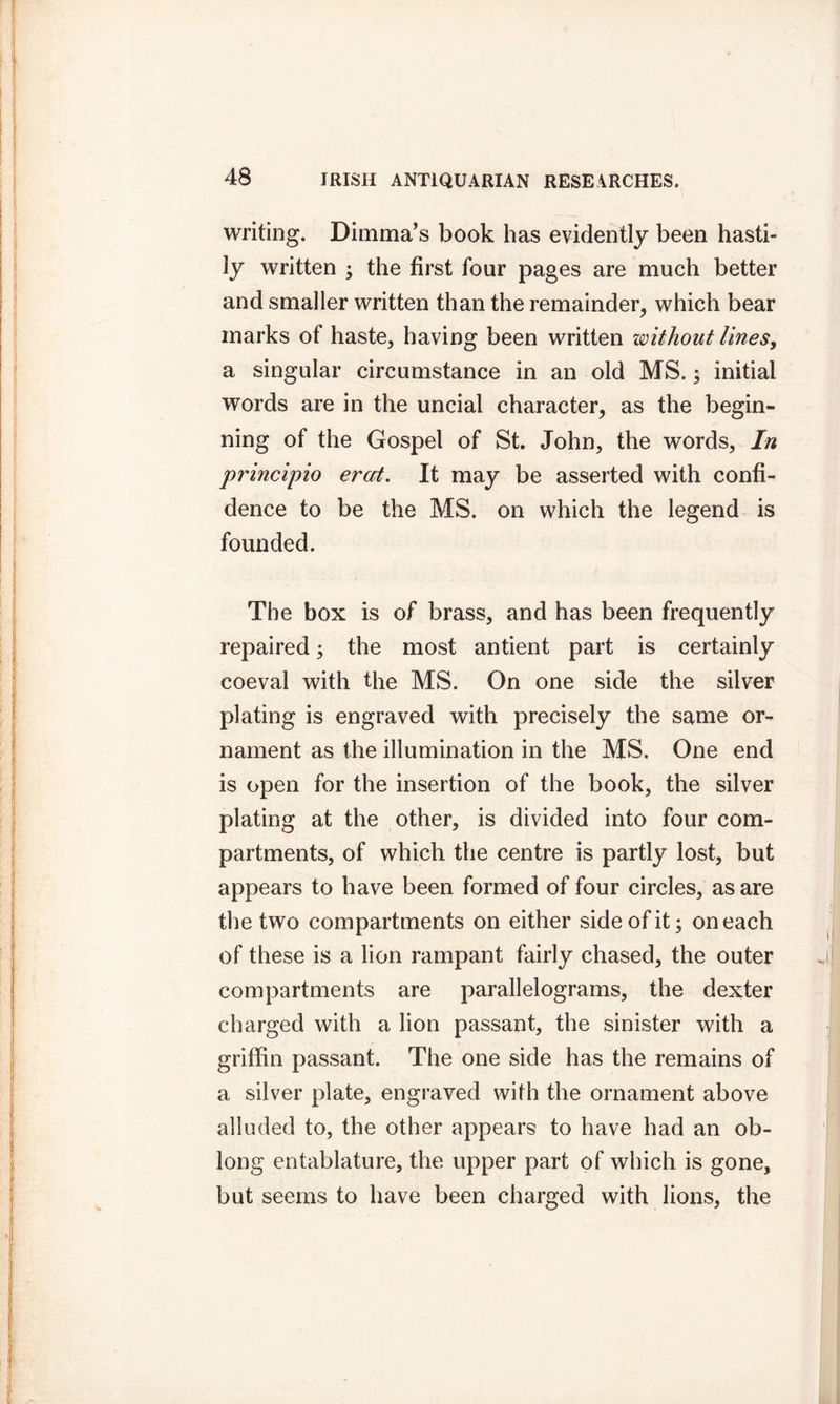 writing. Dimma’s book has evidently been hasti- ly written ; the first four pages are much better and smaller written than the remainder, which bear marks of haste, having been written without lines, a singular circumstance in an old MS. ; initial words are in the uncial character, as the begin- ning of the Gospel of St. John, the words, In principio ercit. It may be asserted with confi- dence to be the MS. on which the legend is founded. The box is of brass, and has been frequently repaired; the most antient part is certainly coeval with the MS. On one side the silver plating is engraved with precisely the same or- nament as the illumination in the MS. One end is open for the insertion of the book, the silver plating at the other, is divided into four com- partments, of which the centre is partly lost, but appears to have been formed of four circles, as are the two compartments on either side of it; on each of these is a lion rampant fairly chased, the outer compartments are parallelograms, the dexter charged with a lion passant, the sinister with a griffin passant. The one side has the remains of a silver plate, engraved with the ornament above alluded to, the other appears to have had an ob- long entablature, the upper part of which is gone, but seems to have been charged with lions, the