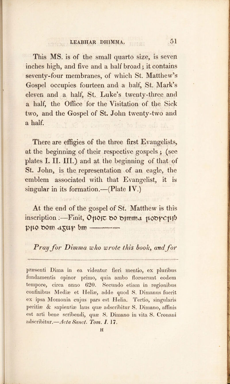 This MS. is of the small quarto size, is seven inches high, and five and a half broad; it contains seventy-four membranes, of which St. Matthew’s Gospel occupies fourteen and a half, St. Mark’s eleven and a half, St. Luke’s twenty-three and a half, the Office for the Visitation of the Sick two, and the Gospel of St. John twenty-two and a half. There are effigies of the three first Evangelists, at the beginning of their respective gospels ; (see plates I. II. III.) and at the beginning of that of St. John, is the representation of an eagle, the emblem associated with that Evangelist, it is singular in its formation.—(Plate IV.) At the end of the gospel of St. Matthew is this inscription :—Finit, t>0 |tOt>fcp/fb PftO t)Otp btt) — Tray for Dimmci who wrote this book, and for praesenti Dima in ea videatur fieri mentio, ex pluribus fundamentis opinor primo, quia ambo floruerunt eodem tempore, circa anno 620. Secundo etiam in regionibus confinibus Mediae et Helise, adde quod S. Dimanus fuerit ex ipsa Momonia cujus pars est Helia. Tertio, singularis peritiae & sapientiae laus quae adscribitur S. Dimano, affinis est arti bene scribendi, quae S. Dimano in vita S. Cronani adscribitur.—Acta Sand. Tom. I. 17. H