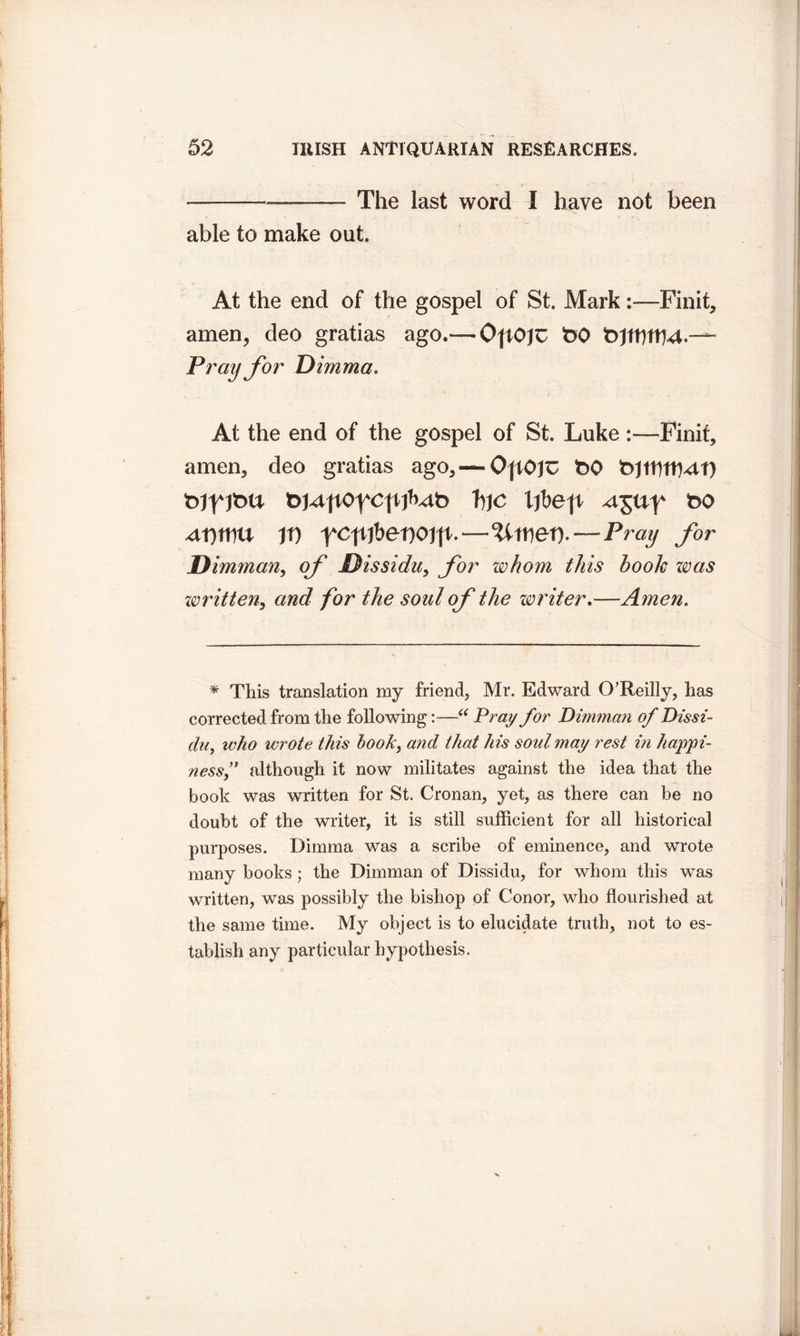 — The last word I have not been able to make out. At the end of the gospel of St. Mark:—Finit, amen, deo gratias ago.— OftOJU t>0 Pray for Dimma. At the end of the gospel of St. Luke :—Finif, amen, deo gratias ago, —OjtOjU t>0 t>JtUftb4t) tdTJktt t>HpoycpP^t> ijbeft ^ny t>o u it) yc\ijbet)ojfc—Pray for Dimman, of Dissidu, for whom this hook was written, and for the soul of the writer.—Amen. * This translation my friend, Mr. Edward O’Reilly, has corrected from the following:—“ Pray for Dimman of Dissi- du, who wrote this hook, and that his soul may rest in happi- ness}' although it now militates against the idea that the book was written for St. Cronan, yet, as there can be no doubt of the writer, it is still sufficient for all historical purposes. Dimma was a scribe of eminence, and wrote many books; the Dimman of Dissidu, for whom this was written, was possibly the bishop of Conor, who flourished at the same time. My object is to elucidate truth, not to es- tablish any particular hypothesis.