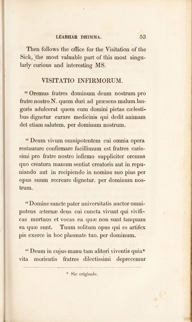 Then follows the office for the Visitation of the Sick, [the most valuable part of this most singu- larly curious and interesting MS. VISITATIO INFIRMORUM. cc Oremus fratres dominum deum nostrum pro fratre nostro N. quern duri ad praesens malum lan- goris adulcerat quern eum domini pietas caelesti- bus dignetur curare medicinis qui dedit animam det etiam salutem. per dominum nostrum. “ Deum vivum omnipotentem cui omnia opera restaurare confirmare facillimum est fratres caris- simi pro fratre nostro infirmo suppliciter oremus quo creatura manum sentiat creatoris aut in repu- niando aut in recipiendo in nomine suo pius per opus suum recreare dignetur. per dominum nos- trum. “Domine sancte pater universitatis auctor omni- potens aeternae deus cui cuncta vivunt qui vivifi- cas mortuos et vocas ea quae non sunt tanquam ea quae sunt. Tuum solituin opus qui es artifex pie exerce in hoc plasmate tuo. per dominum. “ Deum in cujus manu tarn alitori viventis quia* vita morientis fratres dilectissimi deprecemur * Sic originale.