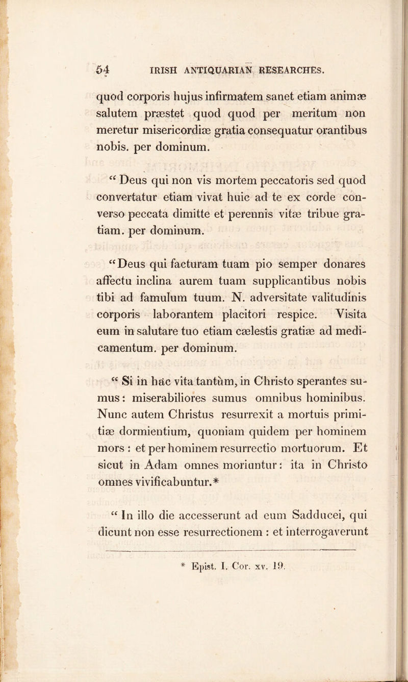 ii quod corporis hujus infirmatem sanet etiam animae salutem praestet quod quod per meritum non meretur misericordias gratia consequatur orantibus nobis, per dominum. “ Deus qui non vis mortem peccatoris sed quod convertatur etiam vivat huic ad te ex corde con- verso peccata dimitte et perennis vitas tribue gra- tiam. per dominum. “Deus qui facturam tuam pio semper donares affectu inclina aurem tuam supplicantibus nobis tibi ad famulum tuum. N. adversitate valitudinis corporis laborantem placitori respice. Yisita eum in salutare tuo etiam caelestis gratiae ad medi- camentum. per dominum. “ Si in hac vita tantum, in Christo sperantes su- must miserabiliores sumus omnibus hominibus. Nunc autem Christus resurrexit a mortuis primi- tiae dormientium, quoniam quidem per hominem mors: et per hominem resurrectio mortuorum. Et sicut in Adam omnes moriuntur: ita in Christo omnes vivificabuntur.* “ In ilio die accesserunt ad eum Sadducei, qui dicunt non esse resurrectionem : et interrogaverunt * Epist. I. Cor. xv. 19.