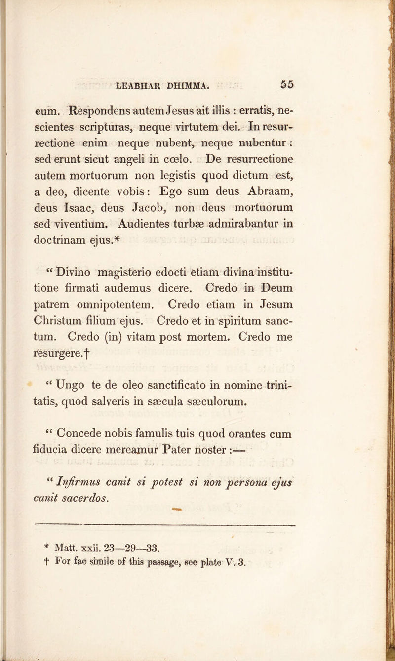 eum. Respondens autem Jesus ait illis : erratis, ne- scientes scripturas, neque virtutem dei. In resur- rectione enim neque nubent, neque nubentur : sed erunt sicut angeli in coelo. De resurrectione autem mortuorum non legistis quod dictum est, a deo, dicente vobis: Ego sum deus Abraam, deus Isaac, deus Jacob, non deus mortuorum sed viventium. Audientes turbae admirabantur in doctrinam ejus.* “ Divino magisterio edocti etiam divina institu- tione firmati audemus dicere. Credo in Deum patrem omnipotentem. Credo etiam in Jesum Christum filium ejus. Credo et in spiritum sanc- tum. Credo (in) vitam post mortem. Credo me resurgere.f “ Ungo te de oleo sanctificato in nomine trini- tatis, quod salveris in saecula saeculorum. “ Concede nobis famulis tuis quod orantes cum fiducia dicere mereamur Pater noster “ Infirmus canit si potest si non persona ejus canit sacerdos. * Matt, xxii, 23—29—33. f For fae simile of this passage, see plate V. 3.
