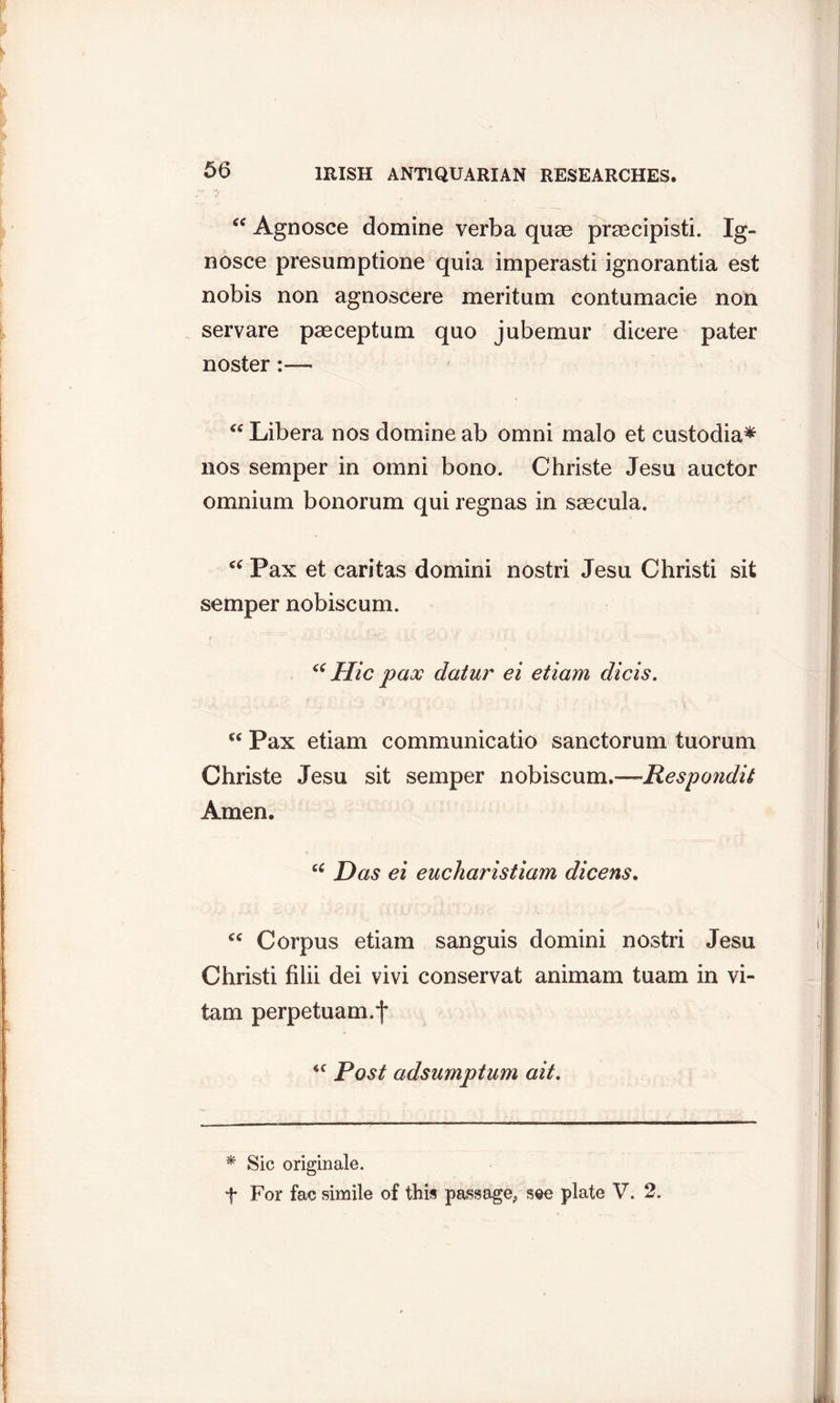 “ Agnosce domine verba quae prmcipisti. Ig- nosce presumptione quia imperasti ignorantia est nobis non agnoscere meritum contumacie non servare paeceptum quo jubemur dieere pater noster:— “ Libera nos domine ab omni malo et custodia* nos semper in omni bono. Christe Jesu auctor omnium bonorum qui regnas in saecula. “ Pax et caritas domini nostri Jesu Christi sit semper nobiscum. “ Hie pax datur ei etiam dicis. Pax etiam communicatio sanctorum tuorum Christe Jesu sit semper nobiscum.—-Respondit Amen. cc Das ei eucharistiam dicens. Corpus etiam sanguis domini nostri Jesu Christi filii dei vivi conservat animam tuam in vi- tam perpetuam.f ‘c Post adsumptum ait. * Sic origin ale. f For fac simile of this passage, see plate V. 2.