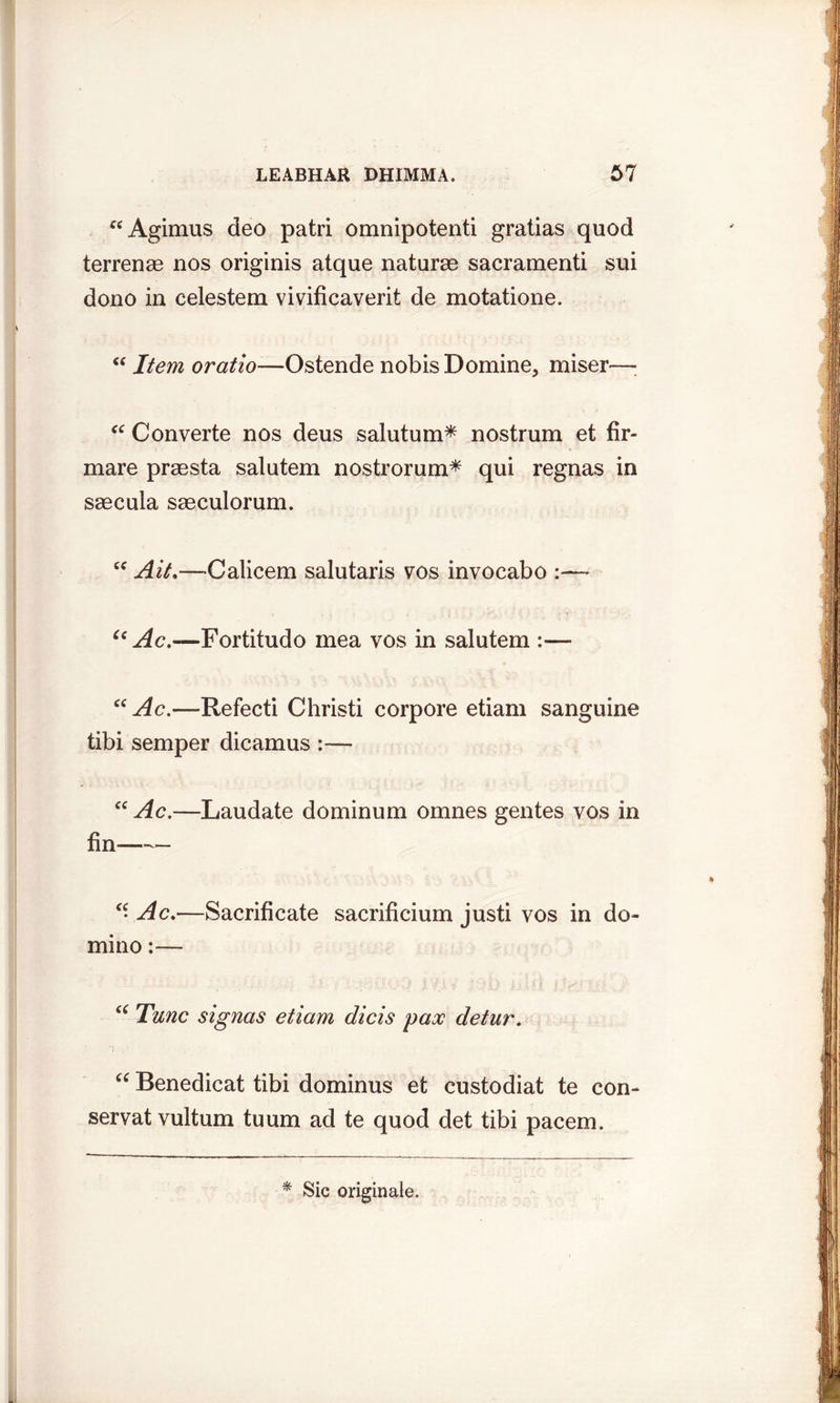 ^Agimus deo patri omnipotenti gratias quod terrenae nos originis atque naturae sacramenti sui dono in celestem vivificaverit de motatione. “ Item oratio—Ostende nobis Domine, miser—: “ Converte nos deus salutum* nostrum et fir- mare praesta salutem nostrorum* qui regnas in saecula saeculorum. cc Ait.—Calicem salutaris vos invocabo :— Cc Ac.—Fortitudo mea vos in salutem :—* “Ac.—Refecti Christi corpore etiam sanguine tibi semper dicamus :— “ Ac.—Laudate dominum omnes gentes vos in fin “Ac.—Sacrificate sacrificium justi vos in do- mino :— “ Tunc signas etiam dicis pax detur. “ Benedicat tibi dominus et custodiat te con- servatvultum tuum ad te quod det tibi pacem.