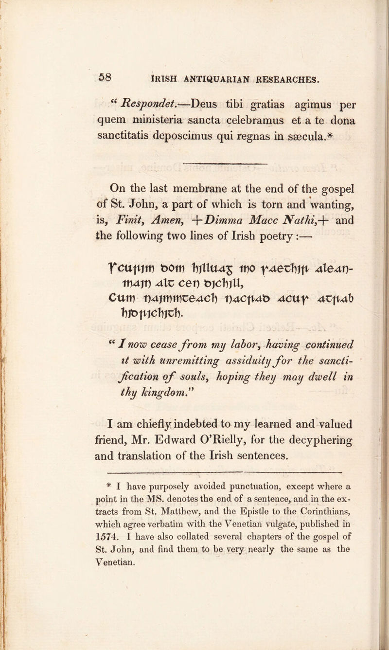 “ Respondet—Deus tibi gratias agimus per quern ministeria sancta celebramus et a te dona sanctitatis deposcimus qui regnas in ssecula.* On the last membrane at the end of the gospel of St. John, a part of which is torn and wanting, is, Finite Amen, -\-Dimma Macc Nathi3f and the following two lines of Irish poetry:— 'Tcufum t>om hillU45 mo y^xetb)ft 4te4t> 4lz ce\) t>)cVnlx. Cum t)4jmtwe4Cl} t)4Cfwt> ucu^ ucpub fyt>tuclqd% sc I now cease from my labor, having continued it with unremitting assiduity for the sancti- f cation of souls3 hoping they may dwell in thy kingdom” I am chiefly indebted to my learned and valued friend, Mr. Edward O’Rielly, for the decyphering and translation of the Irish sentences. * I have purposely avoided punctuation, except where a point in the MS. denotes the end of a sentence, and in the ex- tracts from St. Matthew, and the Epistle to the Corinthians, which agree verbatim with the Venetian vulgate, published in 1574. I have also collated several chapters of the gospel of St. John, and find them to be very nearly the same as the Venetian.