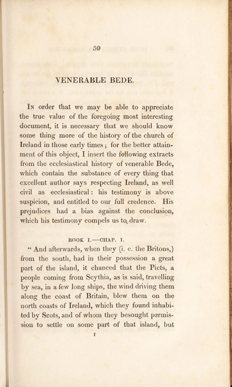 VENERABLE BEDE. In order that we may be able to appreciate the true value of the foregoing most interesting document, it is necessary that we should know some thing more of the history of the church of Ireland in those early times; for the better attain- ment of this object, I insert the following extracts from the ecclesiastical history of venerable Bede, which contain the substance of every thing that excellent author says respecting Ireland, as well civil as ecclesiastical: his testimony is above suspicion, and entitled to our full credence. His prejudices had a bias against the conclusion, which his testimony compels us to, draw. book i.—CHAP. i. “ And afterwards, when they (i. e. the Britons,) from the south, had in their possession a great part of the island, it chanced that the Piets, a people coming from Scythia, as is said, travelling by sea, in a few long ships, the wind driving them along the coast of Britain, blew them on the north coasts of Ireland, which they found inhabi- ted by Scots, and of whom they besought permis- sion to settle on some part of that island, but i
