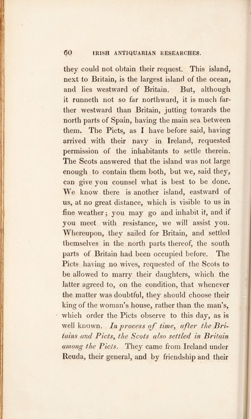 they could not obtain their request. This island, next to Britain, is the largest island of the ocean, and lies westward of Britain. But, although it runneth not so far northward, it is much far- ther westward than Britain, jutting towards the north parts of Spain, having the main sea between them. The Piets, as I have before said, having arrived with their navy in Ireland, requested permission of the inhabitants to settle therein. The Scots answered that the island was not large enough to contain them both, but we, said they, can give you counsel what is best to be done. We know there is another island, eastward of us, at no great distance, which is visible to us in fine weather; you may go and inhabit it, and if you meet with resistance, we will assist you. Whereupon, they sailed for Britain, and settled themselves in the north parts thereof, the south parts of Britain had been occupied before. The Piets having no wives, requested of the Scots to be allowed to marry their daughters, which the latter agreed to, on the condition, that whenever the matter was doubtful, they should choose their king of the woman's house, rather than the man's, which order the Piets observe to this day, as is well known. In process of time, after the Bri- tains and Piets, the Scots also settled in Britain among the Piets. They came from Ireland under Reuda, their general, and by friendship and their