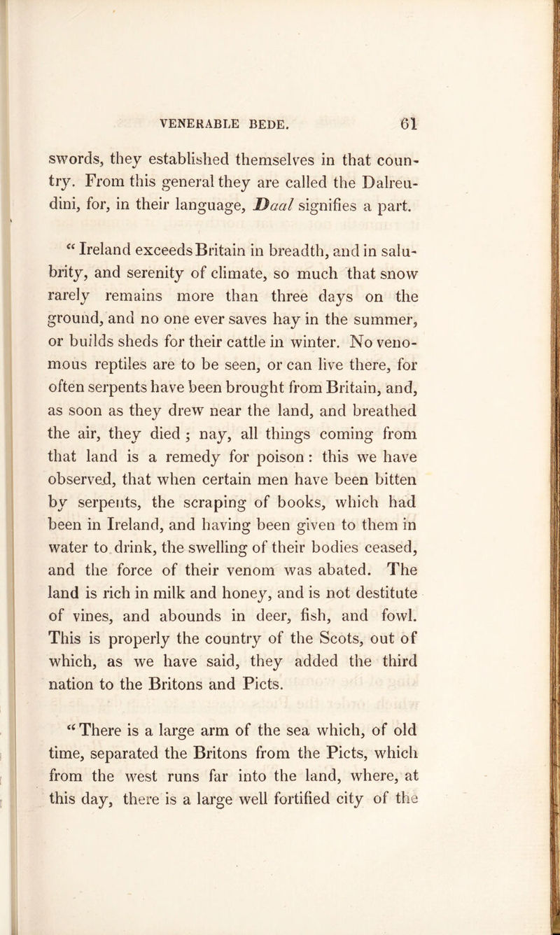 swords, they established themselves in that coun- try. From this general they are called the Dairen- dini, for, in their language, Daal signifies a part. Cf Ireland exceeds Britain in breadth, and in salu- brity, and serenity of climate, so much that snow rarely remains more than three days on the ground, and no one ever saves hay in the summer, or builds sheds for their cattle in winter. No veno- mous reptiles are to be seen, or can live there, for often serpents have been brought from Britain, and, as soon as they drew near the land, and breathed the air, they died ; nay, all things coming from that land is a remedy for poison : this we have observed, that when certain men have been bitten by serpents, the scraping of books, which had been in Ireland, and having been given to them in water to drink, the swelling of their bodies ceased, and the force of their venom was abated. The land is rich in milk and honey, and is not destitute of vines, and abounds in deer, fish, and fowl. This is properly the country of the Scots, out of which, as we have said, they added the third nation to the Britons and Piets. <( There is a large arm of the sea which, of old time, separated the Britons from the Piets, which from the west runs far into the land, where, at this day, there is a large well fortified city of the