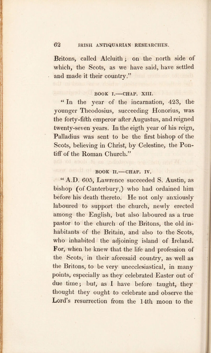 Britons, called AlcJuith; on the north side of which, the Scots, as we have said, have settled and made it their country.” book i.*—CHAP. XIII. “ In the year of the incarnation, 423, the younger Theodosius, succeeding Honorius, was the forty-fifth emperor after Augustus, and reigned twenty-seven years. In the eigth year of his reign, Palladius was sent to be the first bishop of the Scots, believing in Christ, by Celestine, the Pon- tiff of the Roman Church.” BOOK II.—CHAP. IV. sc A.D. 605, Lawrence succeeded S. Austin, as bishop (of Canterbury,) who had ordained him before his death thereto. He not only anxiously laboured to support the church, newly erected among the English, but also laboured as a true pastor to the church of the Britons, the old in- habitants of the Britain, and also to the Scots, who inhabited the adjoining island of Ireland. For, when he knew that the life and profession of the Scots, in their aforesaid country, as well as the Britons, to be very unecclesiastical, in many points, especially as they celebrated Easter out of due time; but, as I have before taught, they thought they ought to celebrate and observe the Lord's resurrection from the 14th moon to the