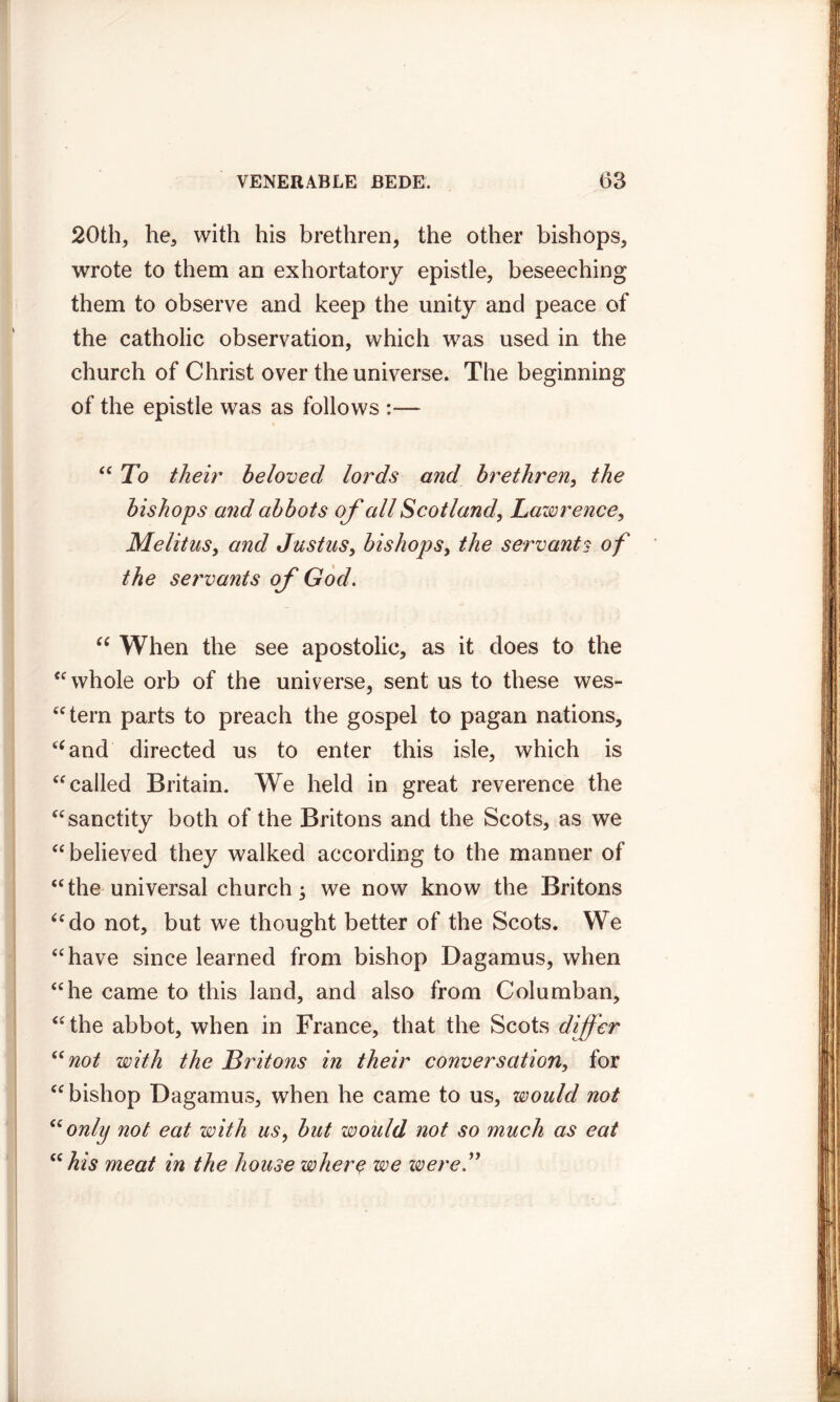 20th, he, with his brethren, the other bishops, wrote to them an exhortatory epistle, beseeching them to observe and keep the unity and peace of the catholic observation, which was used in the church of Christ over the universe. The beginning of the epistle was as follows :— “ To their beloved lords and brethren, the bishops and abbots of all Scotland, Lawrence, Melitus, and Justus, bishops, the servants of the servants of God. “ When the see apostolic, as it does to the “ whole orb of the universe, sent us to these wes- tern parts to preach the gospel to pagan nations, “and directed us to enter this isle, which is “ called Britain. We held in great reverence the “ sanctity both of the Britons and the Scots, as we “ believed they walked according to the manner of “the universal church; we now know the Britons “do not, but we thought better of the Scots. We “have since learned from bishop Dagamus, when “he came to this land, and also from Columban, “the abbot, when in France, that the Scots differ “not with the Britons in their conversation, for “bishop Dagamus, when he came to us, would not “only not eat with us, but would not so much as eat “ his meat in the house where we zvere”