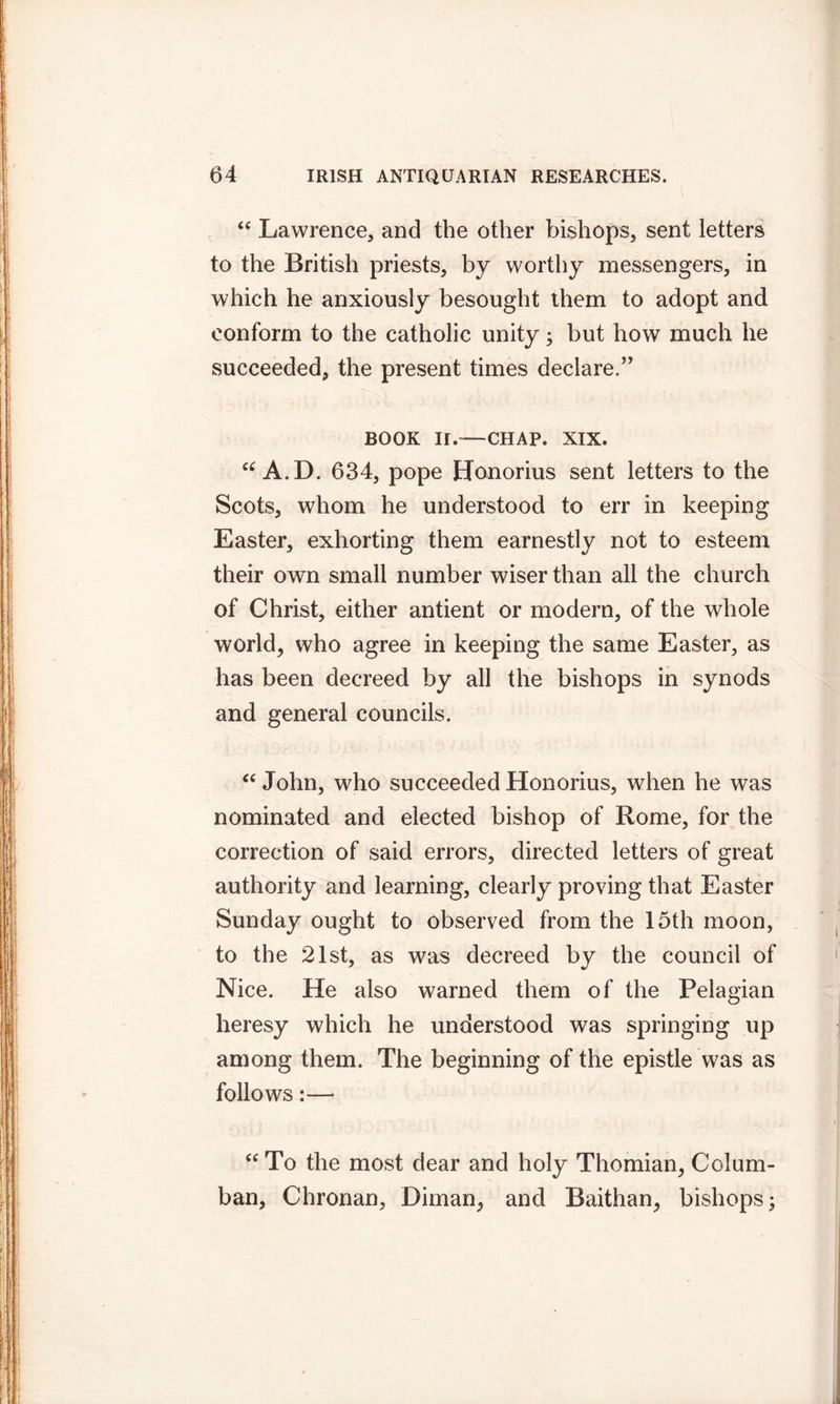 “ Lawrence, and the other bishops, sent letters to the British priests, by worthy messengers, in which he anxiously besought them to adopt and conform to the catholic unity; but how much he succeeded, the present times declare.” BOOK II.—CHAP. XIX. “ A.D. 634, pope Honorius sent letters to the Scots, whom he understood to err in keeping Easter, exhorting them earnestly not to esteem their own small number wiser than all the church of Christ, either antient or modern, of the whole world, who agree in keeping the same Easter, as has been decreed by all the bishops in synods and general councils. “ John, who succeeded Honorius, when he was nominated and elected bishop of Rome, for the correction of said errors, directed letters of great authority and learning, clearly proving that Easter Sunday ought to observed from the 15th moon, to the 21st, as was decreed by the council of Nice. He also warned them of the Pelagian heresy which he understood was springing up among them. The beginning of the epistle was as follows:— “ To the most dear and holy Thomian, Cclum- ban, Chronan, Diman, and Baithan, bishops;
