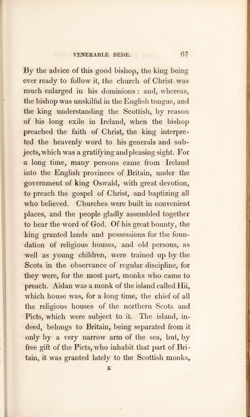 By the advice of this good bishop, the king being ever ready to follow it, the church of Christ was much enlarged in his dominions : and, whereas, the bishop was unskilful in the English tongue, and the king understanding the Scottish, by reason of his long exile in Ireland, when the bishop preached the faith of Christ, the king interpre- ted the heavenly word to his generals and sub- jects, which was a gratifying and pleasing sight. For a long time, many persons came from Ireland into the English provinces of Britain, under the government of king Oswald, with great devotion, to preach the gospel of Christ, and baptizing all who believed. Churches were built in convenient places, and the people gladly assembled together to hear the word of God. Of his great bounty, the king granted lands and possessions for the foun- dation of religious houses, and old persons, as well as young children, were trained up by the Scots in the observance of regular discipline, for they were, for the most part, monks who came to preach. Aidan was a monk of the island called Hii, which house was, for a long time, the chief of all the religious houses of the northern Scots and Piets, which were subject to it. The island, in- deed, belongs to Britain, being separated from it only by a very narrow arm of the sea, but, by free gift of the Piets, who inhabit that part of Bri- tain, it was granted lately to the Scottish monks, K