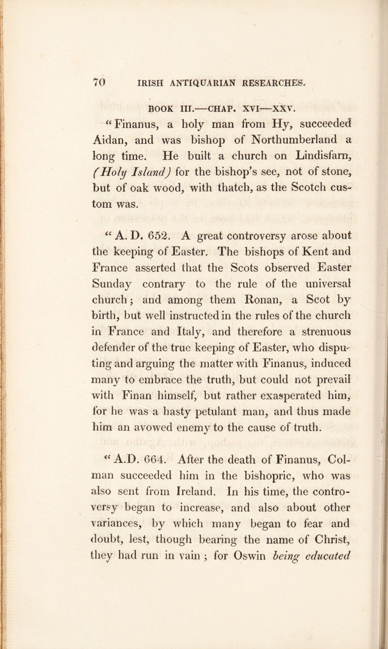 BOOK III.—CHAP. XVI—XXV. u Finanus, a holy man from Hy, succeeded Aidan, and was bishop of Northumberland a long time. He built a church on Lindisfarn, (Holy Island) for the bishop's see, not of stone, but of oak wood, with thatch, as the Scotch cus- tom was. “ A. D. 652. A great controversy arose about the keeping of Easter. The bishops of Kent and France asserted that the Scots observed Easter Sunday contrary to the rule of the universal church; and among them Ronan, a Scot by birth, but well instructed in the rules of the church in France and Italy, and therefore a strenuous defender of the true keeping of Easter, who dispu- ting and arguing the matter with Finanus, induced many to embrace the truth, but could not prevail with Finan himself, but rather exasperated him, for he was a hasty petulant man, and thus made him an avowed enemy to the cause of truth. “ A.D. 664. After the death of Finanus, Col- man succeeded him in the bishopric, who was also sent from Ireland. In his time, the contro- versy began to increase, and also about other variances, by which many began to fear and doubt, lest, though bearing the name of Christ, they had run in vain ; for Oswin being; educated