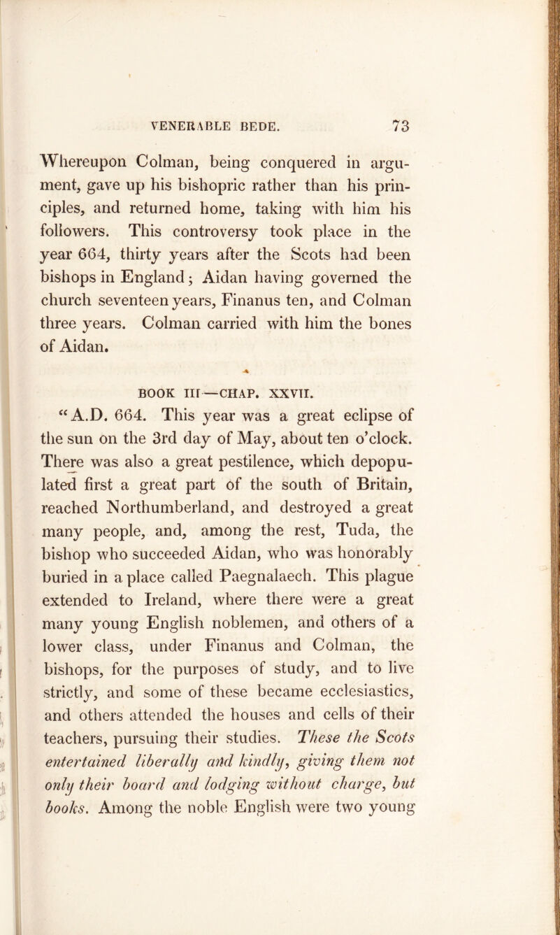 Whereupon Colman, being conquered in argu- ment, gave up his bishopric rather than his prin- ciples, and returned home, taking with him his followers. This controversy took place in the year 664, thirty years after the Scots had been bishops in England; Aidan having governed the church seventeen years, Finanus ten, and Colman three years. Colman carried with him the bones of Aidan. BOOK Iir—CHAP. XXVII. “A.D. 664. This year was a great eclipse of the sun on the 3rd day of May, about ten o'clock. There was also a great pestilence, which depopu- lated first a great part of the south of Britain, reached Northumberland, and destroyed a great many people, and, among the rest, Tuda, the bishop who succeeded Aidan, who was honorably buried in a place called Paegnalaech. This plague extended to Ireland, where there were a great many young English noblemen, and others of a lower class, under Finanus and Colman, the bishops, for the purposes of study, and to live strictly, and some of these became ecclesiastics, and others attended the houses and cells of their teachers, pursuing their studies. These the Scots entertained liberally and kindly, giving them not only their board and lodging without charge, but books. Among the noble English were two young
