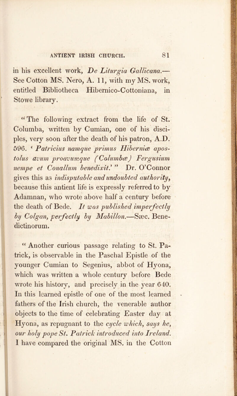 in his excellent work, De Liturgia Gallicana.— See Cotton MS. Nero, A. 11, with my MS. work, entitled Bibliotheca Hibernico-Cottoniana, in Stowe library. “The following extract from the life of St. Columba, written by Cumian, one of his disci- ples, very soon after the death of his patron, A.D. 596. c Patricius namque primus Hibernice apos- tolus avum proavumque (Columbce) Fergusium nempe et Conallum benedixit.’ ” Dr. O’Connor gives this as indisputable and undoubted authority, because this antient life is expressly referred to by Adamnan, who wrote above half a century before the death of Bede. It was published imperfectly by Colgan, perfectly by Mabillon.—Sasc. Bene- dictinorum. cc Another curious passage relating to St. Pa- trick, is observable in the Paschal Epistle of the younger Cumian to Segenius, abbot of Hyona, which was written a whole century before Bede wrote his history, and precisely in the year 640. In this learned epistle of one of the most learned fathers of the Irish church, the venerable author objects to the time of celebrating Easter day at Hyona, as repugnant to the cycle which, says he, our holy pope St. Patrick introduced into Ireland. I have compared the original MS. in the Cotton