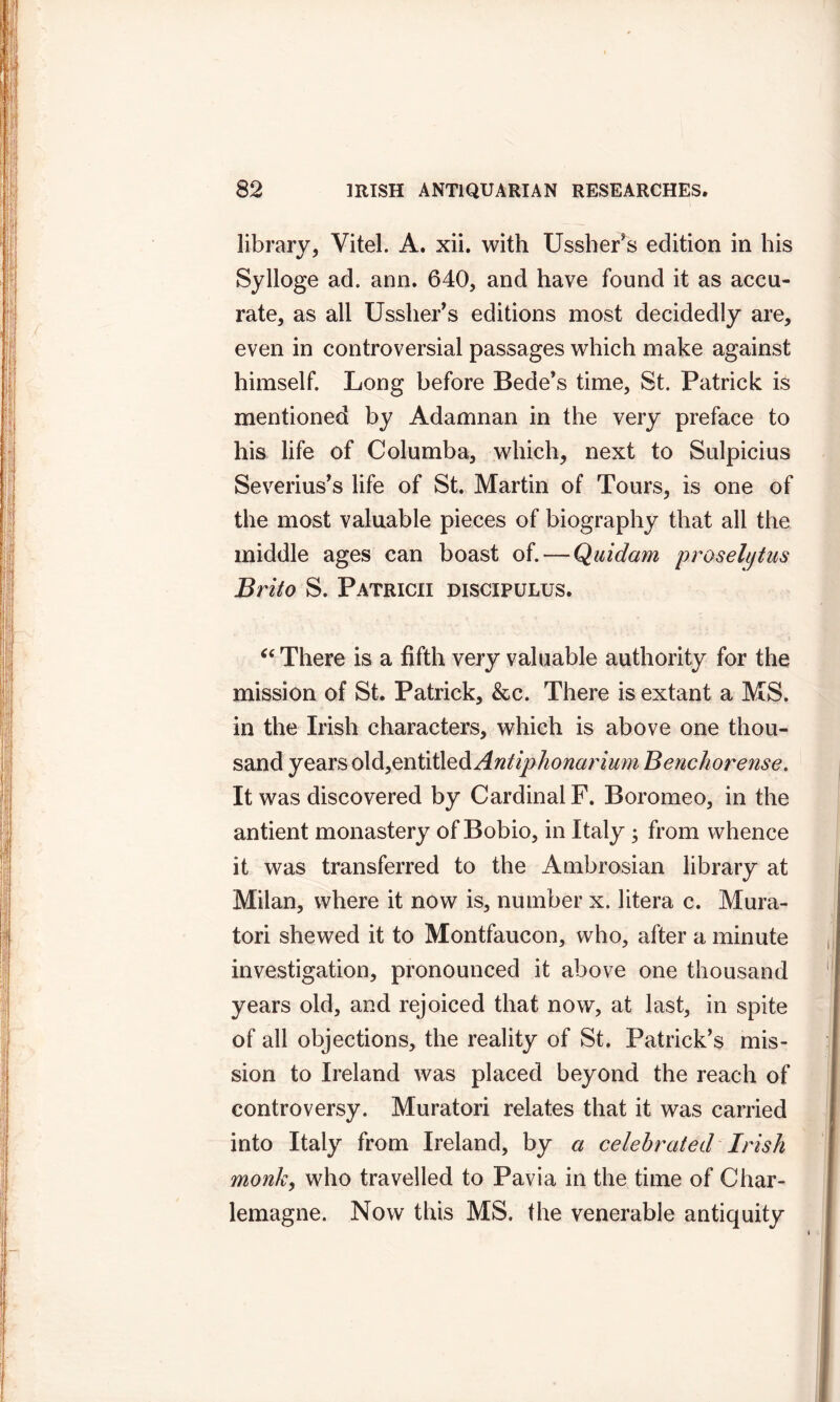 library, Vitel. A. xii. with Ussher’s edition in his Sylloge ad. ann. 640, and have found it as accu- rate, as all Ussher’s editions most decidedly are, even in controversial passages which make against himself. Long before Bede’s time, St. Patrick is mentioned by Adamnan in the very preface to his life of Columba, which, next to Sulpicius Severius’s life of St. Martin of Tours, is one of the most valuable pieces of biography that all the middle ages can boast of. — Quidam prosehjtus Brito S. Patricii discipulus. “ There is a fifth very valuable authority for the mission of St. Patrick, &c. There is extant a MS. in the Irish characters, which is above one thou- sand years old,entitled Antip honor ium Benchorense. It was discovered by Cardinal F. Boromeo, in the antient monastery of Bobio, in Italy ; from whence it was transferred to the Ambrosian library at Milan, where it now is, number x. litera c. Mura- tori shewed it to Montfaucon, who, after a minute investigation, pronounced it above one thousand years old, and rejoiced that now, at last, in spite of all objections, the reality of St. Patrick’s mis- sion to Ireland was placed beyond the reach of controversy. Muratori relates that it was carried into Italy from Ireland, by a celebrated Irish monk, who travelled to Pavia in the time of Char- lemagne. Now this MS. the venerable antiquity