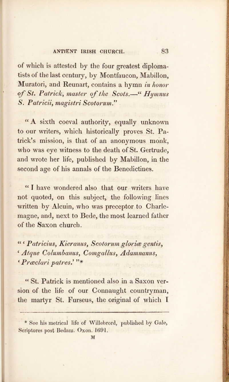 of which is attested by the four greatest diploma- tists of the last century, by Montfaucon, Mabillon, Muratori, and Reunart, contains a hymn in honor of St, Patrick, master of the Scots.—<c Hymnus S. Patricii, magistri ScotorumP “ A sixth coeval authority, equally unknown to our writers, which historically proves St. Pa- trick’s mission, is that of an anonymous monk, who was eye witness to the death of St. Gertrude, and wrote her life, published by Mabillon, in the second age of his annals of the Benedictines. <c I have wondered also that our writers have not quoted, on this subject, the following lines written by Alcuin, who was preceptor to Charle- magne, and, next to Bede, the most learned father of the Saxon church. “ c Patricius, Kieranus, Scotorum glorice gentis, c Atque Columhanus, Comgallus, Adamnanus, * Prceclari patres”* “ St. Patrick is mentioned also in a Saxon ver- sion of the life of our Connaught countryman, the martyr St. Furseus, the original of which I * See his metrical life of Willebrord, published by Gale, Scriptores post Bedam. Oxon. 1691, M