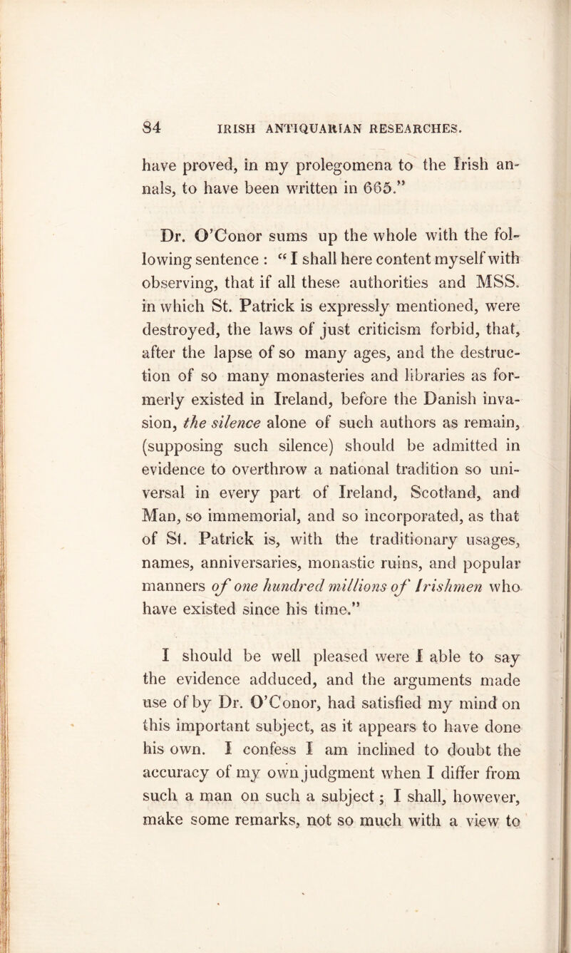 have proved, in my prolegomena to the Irish an- nals, to have been written in 665.” Dr. O'Conor sums up the whole with the fol- lowing sentence : “ I shall here content myself with observing, that if all these authorities and MSS. in which St. Patrick is expressly mentioned, were destroyed, the laws of just criticism forbid, that, after the lapse of so many ages, and the destruc- tion of so many monasteries and libraries as for- merly existed in Ireland, before the Danish inva- sion, the silence alone of such authors as remain, (supposing such silence) should be admitted in evidence to overthrow a national tradition so uni- versal in every part of Ireland, Scotland, and Man, so immemorial, and so incorporated, as that of St. Patrick is, with the traditionary usages, names, anniversaries, monastic mins, and popular manners of one hundred millions of Irishmen who have existed since his time.” I should be well pleased were I able to say the evidence adduced, and the arguments made use of by Dr. O’Conor, had satisfied my mind on this important subject, as it appears to have done his own. I confess I am inclined to doubt the accuracy of my own judgment when I differ from such a man on such a subject; I shall, however, make some remarks, not so much with a view to