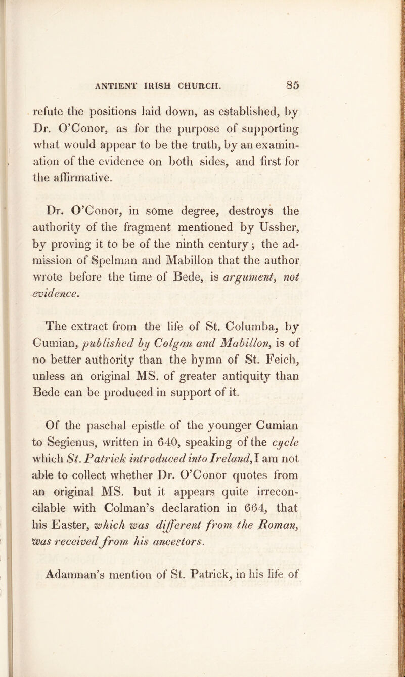 refute the positions laid down, as established, by Dr. O’ Conor, as for the purpose of supporting what would appear to be the truth, by an examin- ation of the evidence on both sides, and first for the affirmative. Dr. O’Conor, in some degree, destroys the authority of the fragment mentioned by Ussher, by proving it to be of the ninth century; the ad- mission of Spelman and Mabiilon that the author wrrote before the time of Bede, is argument, not evidence. The extract from the life of St. Columba, by Cumian, published by Colgan and Mabiilon, is of no better authority than the hymn of St. Feich, unless an original MS. of greater antiquity than Bede can be produced in support of it. Of the paschal epistle of the younger Cumian to Segienus, written in 640, speaking of the cycle which Si. Patrick introduced into Ir elandfi. am not able to collect whether Dr. O’Conor quotes from an original MS. but it appears quite irrecon- cilable with Col man’s declaration in 664, that his Easter, which was different from the Roman, !was received from his ancestors. Adamnan’s mention of St. Patrick, in his life of