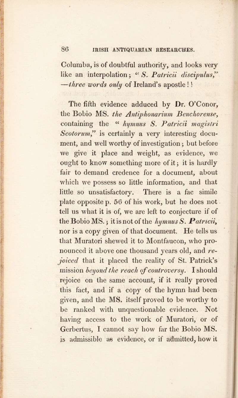 Columba, is of doubtful authority, and looks very like an interpolation > ‘c S. Patricii cliscipulus —three words only of Ireland’s apostle ! \ The fifth evidence adduced by Dr. O’Conor, the Bobio MS. the Antiphonarium Penchorensey containing the £C hymnus S. Patricii magisiri Scotorumis certainly a very interesting docu- ment, and well worthy of investigation; but before we give it place and weight, as evidence, we ought to know something more of it; it is hardly fair to demand credence for a document, about which we possess so little information, and that little so unsatisfactory. There is a fac simile plate opposite p. 56 of his work, but he does not tell us what it is of, we are left to conjecture if of the Bobio MS. $ it is not of the hymnus S. Patricii, nor is a copy given of that document. He tells us that Muratori shewed it to Montfaucon, who pro- nounced it above one thousand years old, and re- joiced that it placed the reality of St. Patrick’s mission beyond the reach of controversy. I should rejoice on the same account, if it really proved this fact, and if a copy of the hymn had been given, and the MS. itself proved to be worthy to be ranked with unquestionable evidence. Not having access to the work of Muratori, or of Gerbertus, I cannot say how far the Bobio MS. is admissible as evidence, or if admitted, how it