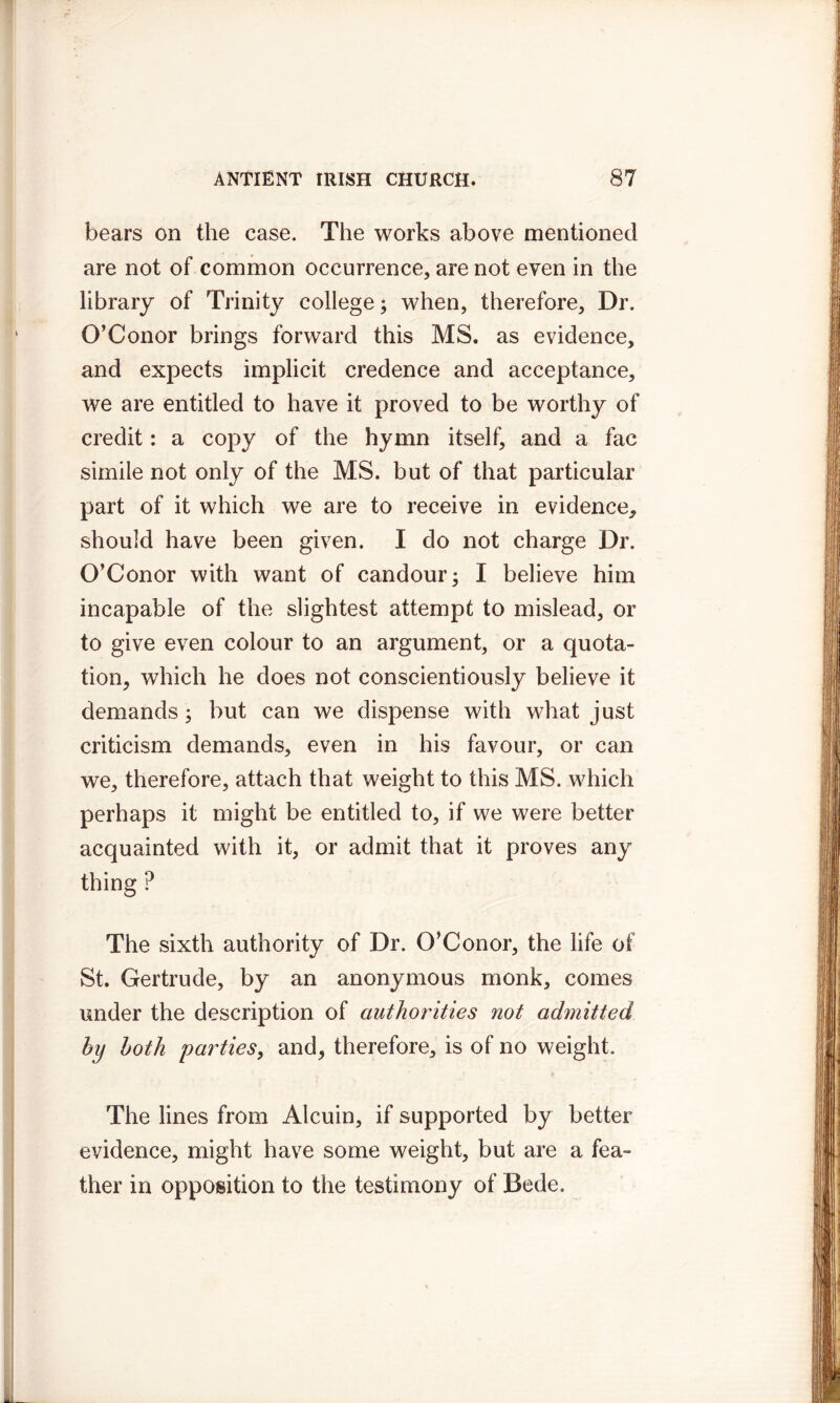 bears on the case. The works above mentioned are not of common occurrence, are not even in the library of Trinity college; when, therefore. Dr. O’Conor brings forward this MS. as evidence, and expects implicit credence and acceptance, we are entitled to have it proved to be worthy of credit: a copy of the hymn itself, and a fac simile not only of the MS. but of that particular part of it which we are to receive in evidence, should have been given. I do not charge Dr. O’Conor with want of candour; I believe him incapable of the slightest attempt to mislead, or to give even colour to an argument, or a quota- tion, which he does not conscientiously believe it demands; but can we dispense with what just criticism demands, even in his favour, or can we, therefore, attach that weight to this MS. which perhaps it might be entitled to, if we were better acquainted with it, or admit that it proves any thing ? The sixth authority of Dr. O’Conor, the life of St. Gertrude, by an anonymous monk, comes under the description of authorities not admitted by both parties, and, therefore, is of no weight. The lines from Alcuin, if supported by better evidence, might have some weight, but are a fea- ther in opposition to the testimony of Bede.