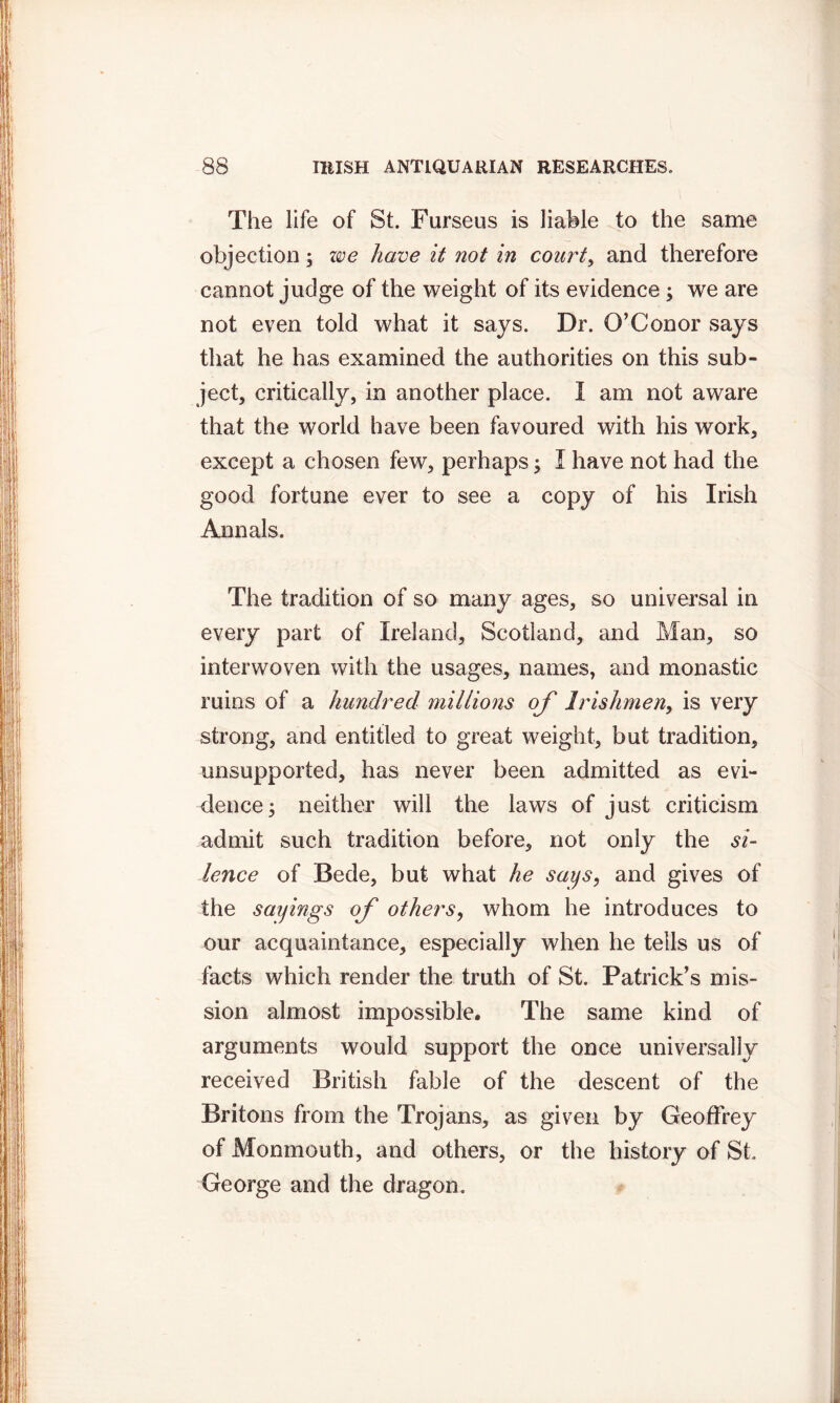 The life of St. Furseus is liable to the same objection; we have it not in court, and therefore cannot judge of the weight of its evidence; we are not even told what it says. Dr. O’Conor says that he has examined the authorities on this sub- ject, critically, in another place. I am not aware that the world have been favoured with his wrork, except a chosen few, perhaps; I have not had the good fortune ever to see a copy of his Irish Annals. The tradition of so many ages, so universal in every part of Ireland, Scotland, and Man, so interwoven with the usages, names, and monastic ruins of a hundred millions of Irishmen, is very strong, and entitled to great weight, but tradition, unsupported, has never been admitted as evi- dence; neither will the laws of just criticism admit such tradition before, not only the si- lence of Bede, but what he says, and gives of the sayings of others, whom he introduces to our acquaintance, especially when he tells us of facts which render the truth of St. Patrick’s mis- sion almost impossible. The same kind of arguments would support the once universally received British fable of the descent of the Britons from the Trojans, as given by Geoffrey of Monmouth, and others, or the history of St. George and the dragon.