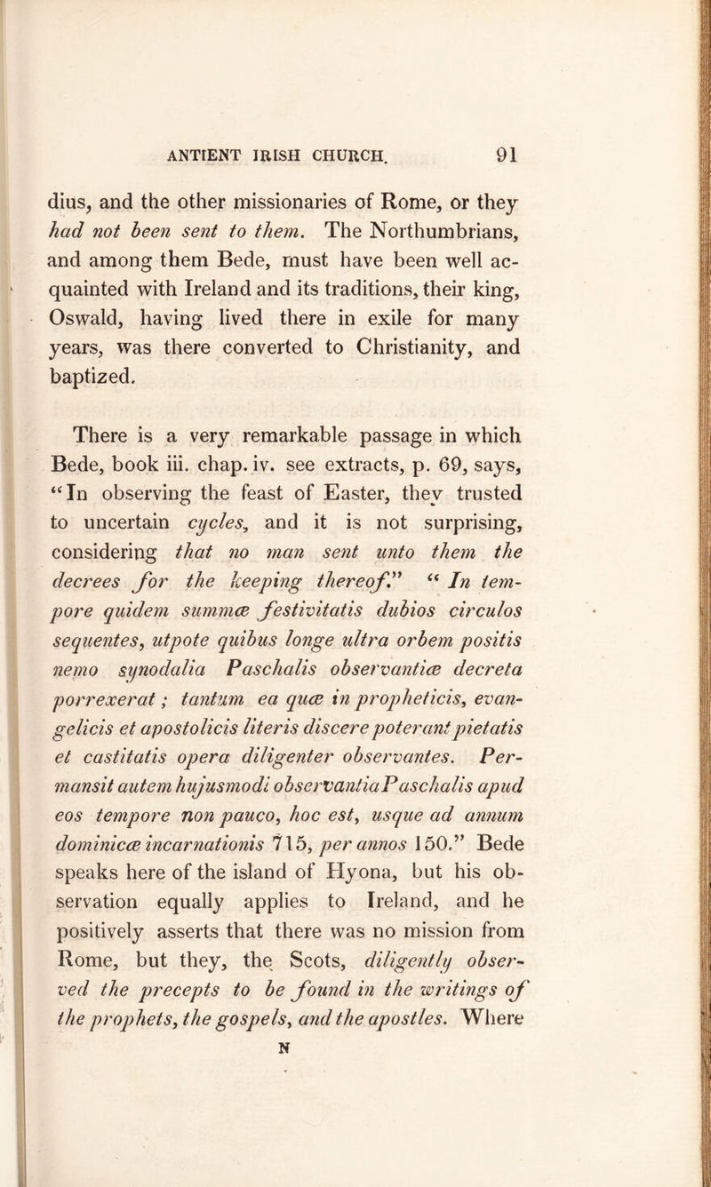 dius, and the other missionaries of Rome, or they had not been sent to them. The Northumbrians, and among them Bede, must have been well ac- quainted with Ireland and its traditions, their king, Oswald, having lived there in exile for many years, was there converted to Christianity, and baptized. There is a very remarkable passage in which Bede, book iii. chap. iv. see extracts, p. 69, says, “In observing the feast of Easter, they trusted to uncertain cycles, and it is not surprising, considering that no man sent unto them the decrees for the keeping thereof” “ In tem- pore quidem summce fostivitatis dubios circulos sequent es, utpote quibus longe ultra orbem posit is nemo synodalia Paschalis observantice decreta porreocerat; tantum ea quce in propheticis, evan- gelicis et apostolicis Uteris discerepoterant pietatis et castitatis opera diligenter observantes. Per- mansit autem hujusmodi observantiaPaschalis apud eos tempore non pauco, hoc est, usque ad annum dominicce incarnationis 715, per annos 150.” Bede speaks here of the island of Hyona, but his ob- servation equally applies to Ireland, and he positively asserts that there was no mission from Rome, but they, the Scots, diligently obser- ved the precepts to be found in the writings of the prophets, the gospels, and the apostles. Where N