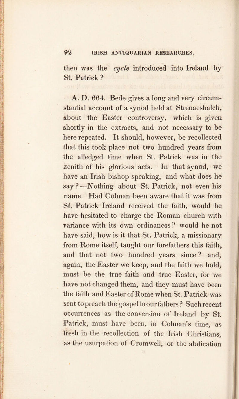 then was the cycle introduced into Ireland by St. Patrick ? A. D. 664. Bede gives a long and very circum- stantial account of a synod held at Strenaeshalch, about the Easter controversy, which is given shortly in the extracts, and not necessary to be here repeated. It should, however, be recollected that this took place not two hundred years from the alledged time when St. Patrick was in the zenith of his glorious acts. In that synod, we have an Irish bishop speaking, and what does he say?—Nothing about St. Patrick, not even his name. Had Colman been aware that it was from St. Patrick Ireland received the faith, would he have hesitated to charge the Roman church with variance with its own ordinances ? would he not have said, how is it that St. Patrick, a missionary from Rome itself, taught our forefathers this faith, and that not two hundred years since ? and, again, the Easter we keep, and the faith we hold, must be the true faith and true Easter, for we have not changed them, and they must have been the faith and Easter of Rome when St. Patrick was sent to preach the gospel to our fathers ? Such recent occurrences as the conversion of Ireland by St. Patrick, must have been, in Cohnan’s time, as fresh in the recollection of the Irish Christians, as the usurpation of Cromwell, or the abdication