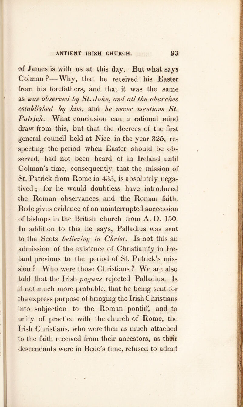 of James is with us at this day. But what says Colman ?—Why, that he received his Easter from his forefathers, and that it was the same as was observed by St, John, and all the churches established by him, and he 7iever mentions St, Patrick. What conclusion can a rational mind draw from this, but that the decrees of the first general council held at Nice in the year 325, re- specting the period when Easter should be ob- served, had not been heard of in Ireland until Colman’s time, consequently that the mission of St. Patrick from Rome in 433, is absolutely nega- tived ; for he would doubtless have introduced the Roman observances and the Roman faith. Bede gives evidence of an uninterrupted succession of bishops in the British church from A. D. 150. In addition to this he says, Palladius was sent to the Scots believing in Christ. Is not this an admission of the existence of Christianity in Ire- land previous to the period of St. Patrick's mis- sion ? Who were those Christians ? We are also told that the Irish pagans rejected Palladius. Is it not much more probable, that he being sent for the express purpose of bringing the Irish Christians into subjection to the Roman pontiff, and to unity of practice with the church of Rome, the Irish Christians, who were then as much attached to the faith received from their ancestors, as their descendants were in Bede’s time, refused to admit