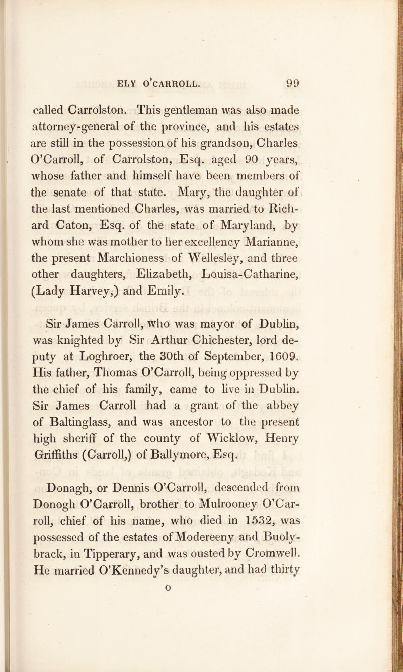called Carrolston. This gentleman was also made attorney-general of the province, and his estates are still in the possession of his grandson, Charles O’Carroll, of Carrolston, Esq. aged 90 years, whose father and himself have been members of the senate of that state. Mary, the daughter of the last mentioned Charles, was married to Rich- ard Caton, Esq. of the state of Maryland, by whom she was mother to her excellency Marianne, the present Marchioness of Wellesley, and three other daughters, Elizabeth, Louisa-Catharine, (Lady Harvey,) and Emily. Sir James Carroll, who was mayor of Dublin, was knighted by Sir Arthur Chichester, lord de- puty at Loghroer, the 30th of September, 1609. His father, Thomas O’Carroll, being oppressed by the chief of his family, came to live in Dublin. Sir James Carroll had a grant of the abbey of Baltingiass, and was ancestor to the present high sheriff of the county of Wicklow, Henry Griffiths (Carroll,) of Ballymore, Esq. Donagh, or Dennis O’Carroll, descended from Donogh O’Carroll, brother to Mulrooney O’Car- roll, chief of his name, who died in 1532, was possessed of the estates ofModereeny and Buoly- brack, in Tipperary, and was ousted by Cromwell. He married O’Kennedy’s daughter, and had thirty o