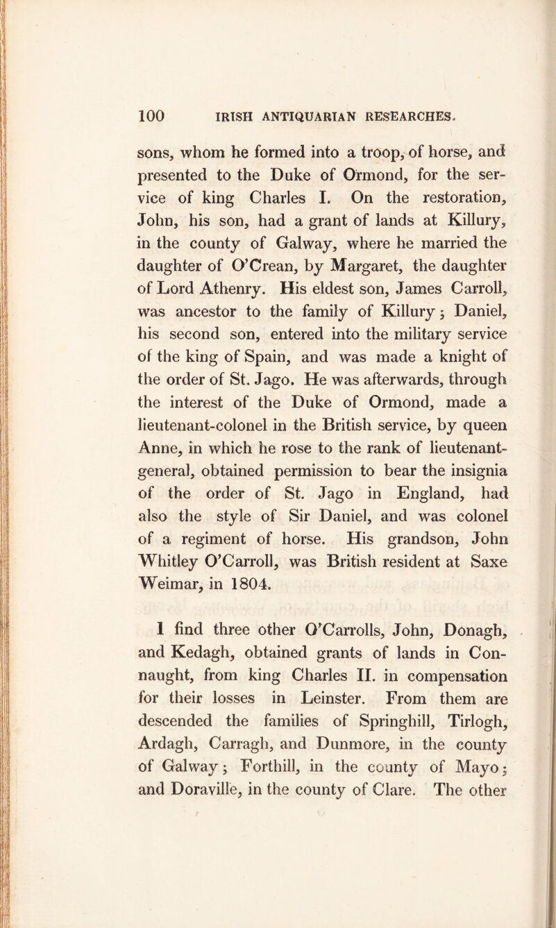 sons, whom he formed into a troop, of horse, and presented to the Duke of Ormond, for the ser- vice of king Charles L On the restoration, John, his son, had a grant of lands at Killury, in the county of Galway, where he married the daughter of O’Crean, by Margaret, the daughter of Lord Athenry. His eldest son, James Carroll, was ancestor to the family of Killury; Daniel, his second son, entered into the military service of the king of Spain, and was made a knight of the order of St. Jago. He was afterwards, through the interest of the Duke of Ormond, made a lieutenant-colonel in the British service, by queen Anne, in which he rose to the rank of lieutenant- general, obtained permission to bear the insignia of the order of St. Jago in England, had also the style of Sir Daniel, and was colonel of a regiment of horse. His grandson, John Whitley O'Carroll, was British resident at Saxe Weimar, in 1804. 1 find three other O'Carrolls, John, Donagh, and Kedagh, obtained grants of lands in Con- naught, from king Charles II. in compensation for their losses in Leinster. From them are descended the families of Springhill, Tirlogh, Ardagh, Carragh, and Dunmore, in the county of Galway; Forthill, in the county of Mayo $ and Doraville, in the county of Clare. The other