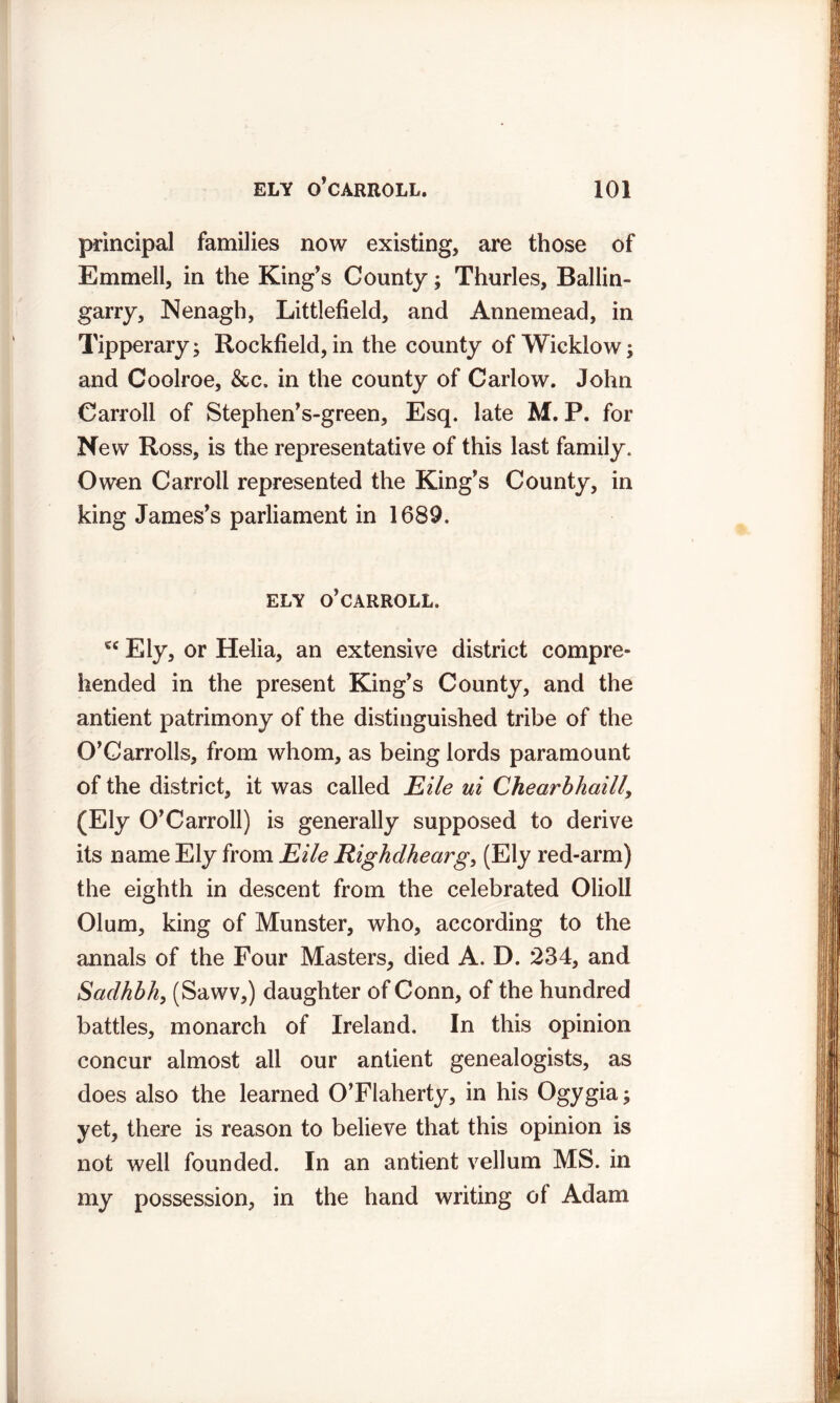 principal families now existing, are those of Emmell, in the King's County; Thurles, Ballin- garry, Nenagh, Littlefield, and Annemead, in Tipperary; Rockfield, in the county of Wicklow; and Coolroe, &c. in the county of Carlow. John Carroll of Stephen's-green, Esq. late M. P. for Ne w Ross, is the representative of this last family. Owen Carroll represented the King's County, in king James's parliament in 1689. ELY O'CARROLL. €C Ely, or Helia, an extensive district compre- hended in the present King's County, and the antient patrimony of the distinguished tribe of the O’Carrolls, from whom, as being lords paramount of the district, it was called Eile ui Chearbhaill, (Ely O’Carroll) is generally supposed to derive its name Ely from Eile Righclhearg, (Ely red-arm) the eighth in descent from the celebrated Olioll Olum, king of Munster, who, according to the annals of the Four Masters, died A. D. 234, and Sciclhbh, (Sawv,) daughter of Conn, of the hundred battles, monarch of Ireland. In this opinion concur almost all our antient genealogists, as does also the learned O’Flaherty, in his Ogygia; yet, there is reason to believe that this opinion is not well founded. In an antient vellum MS. in my possession, in the hand writing of Adam