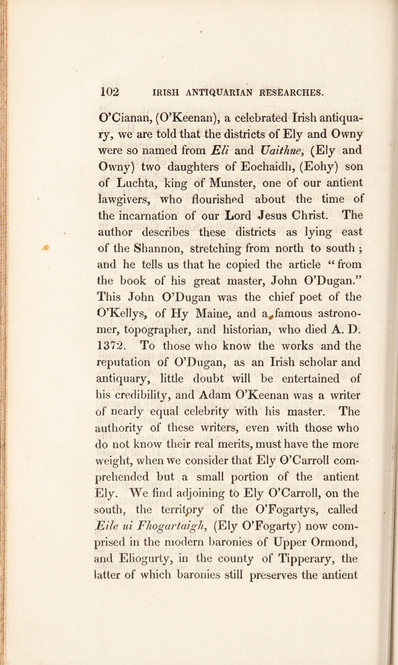 O’Cianan, (O'Keenan), a celebrated Irish antiqua- ry, we are told that the districts of Ely and Owny were so named from Eli and Uaithne, (Ely and Owny) two daughters of Eochaidh, (Eohy) son of Luchta, king of Munster, one of our antient lawgivers, who flourished about the time of the incarnation of our Lord Jesus Christ. The author describes these districts as lying east of the Shannon, stretching from north to south ; and he tells us that he copied the article “ from the book of his great master, John O’Dugan.” This John O’Dugan was the chief poet of the O’Kellys, of Hy Maine, and a#famous astrono- mer, topographer, and historian, who died A. D. 1372. To those who know the works and the reputation of O’Dugan, as an Irish scholar and antiquary, little doubt will be entertained of his credibility, and Adam O’Keenan was a writer of nearly equal celebrity with his master. The authority of these writers, even with those who do not know their real merits, must have the more weight, when we consider that Ely O’Carroll com- prehended but a small portion of the antient Ely. We find adjoining to Ely O’Carroll, on the south, the territpry of the O’Fogarty s, called Eile ui Fhogartaigh, (Ely O’Fogarty) now com- prised in the modern baronies of Upper Ormond, and Eliogurty, in the county of Tipperary, the latter of which baronies still preserves the antient