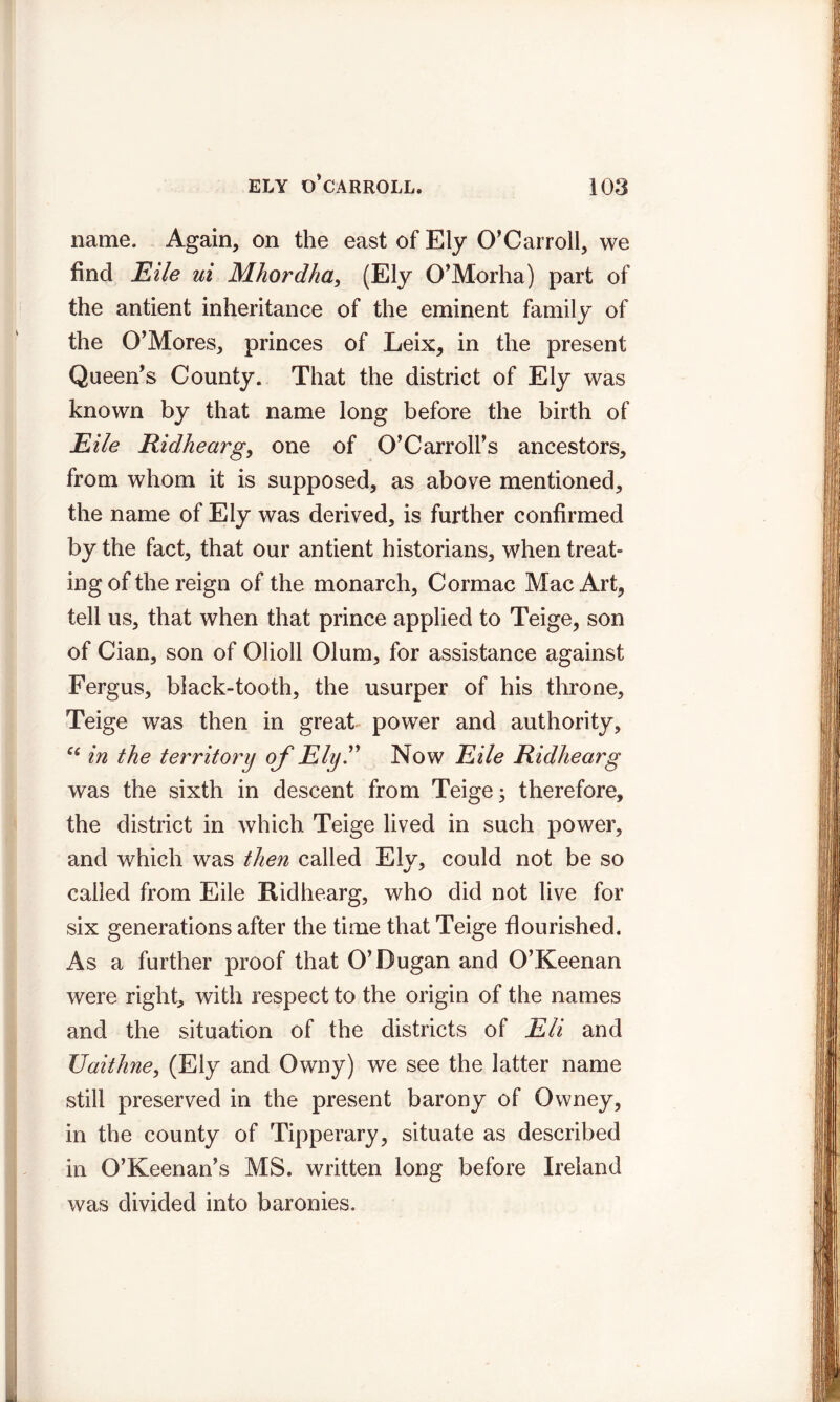 name. Again, on the east of Ely O’Carroll, we find Eile ui Mhordha, (Ely O’Morha) part of the antient inheritance of the eminent family of the O’Mores, princes of Leix, in the present Queen’s County. That the district of Ely was known by that name long before the birth of Eile Ridhearg, one of O’Carroll’s ancestors, from whom it is supposed, as above mentioned, the name of Ely was derived, is further confirmed by the fact, that our antient historians, when treat- ing of the reign of the monarch, Cormac Mac Art, tell us, that when that prince applied to Teige, son of Cian, son of Olioll Olum, for assistance against Fergus, black-tooth, the usurper of his throne, Teige was then in great power and authority, ce in the territory of Ely” Now Eile Ridhearg was the sixth in descent from Teige; therefore, the district in which Teige lived in such power, and which was then called Ely, could not be so called from Eile Ridhearg, who did not live for six generations after the time that Teige flourished. As a further proof that O’Dugan and O’Keenan were right, with respect to the origin of the names and the situation of the districts of Eli and Uaithne, (Ely and Owny) we see the latter name still preserved in the present barony of Owney, in the county of Tipperary, situate as described in O’Keenan’s MS. written long before Ireland was divided into baronies.