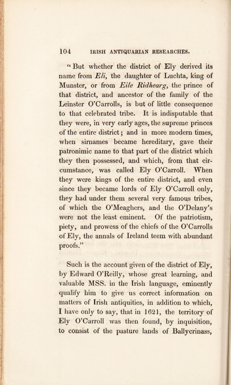 c‘ But whether the district of Ely derived its name from Eli, the daughter of Luchta, king of Munster, or from Eile Ridhearg, the prince of that district, and ancestor of the family of the Leinster O’Carrolls, is but of little consequence to that celebrated tribe. It is indisputable that they were, in very early ages, the supreme princes of the entire district ; and in more modern times, when sirnames became hereditary, gave their patronimic name to that part of the district which they then possessed, and which, from that cir- cumstance, was called Ely O’Carroll. When they were kings of the entire district, and even since they became lords of Ely O’Carroll only, they had under them several very famous tribes, of which the O’Meaghers, and the O’Delany’s were not the least eminent. Of the patriotism, piety, and prowess of the chiefs of the O’Carrolls of Ely, the annals of Ireland teem with abundant proofs.” Such is the account given of the district of Ely, by Edward O’Reilly, whose great learning, and valuable MSS. in the Irish language, eminently qualify him to give us correct information on matters of Irish antiquities, in addition to which, I have only to say, that in 1621, the territory of Ely O’Carroll was then found, by inquisition, to consist of the pasture lands of Ballycrinass,