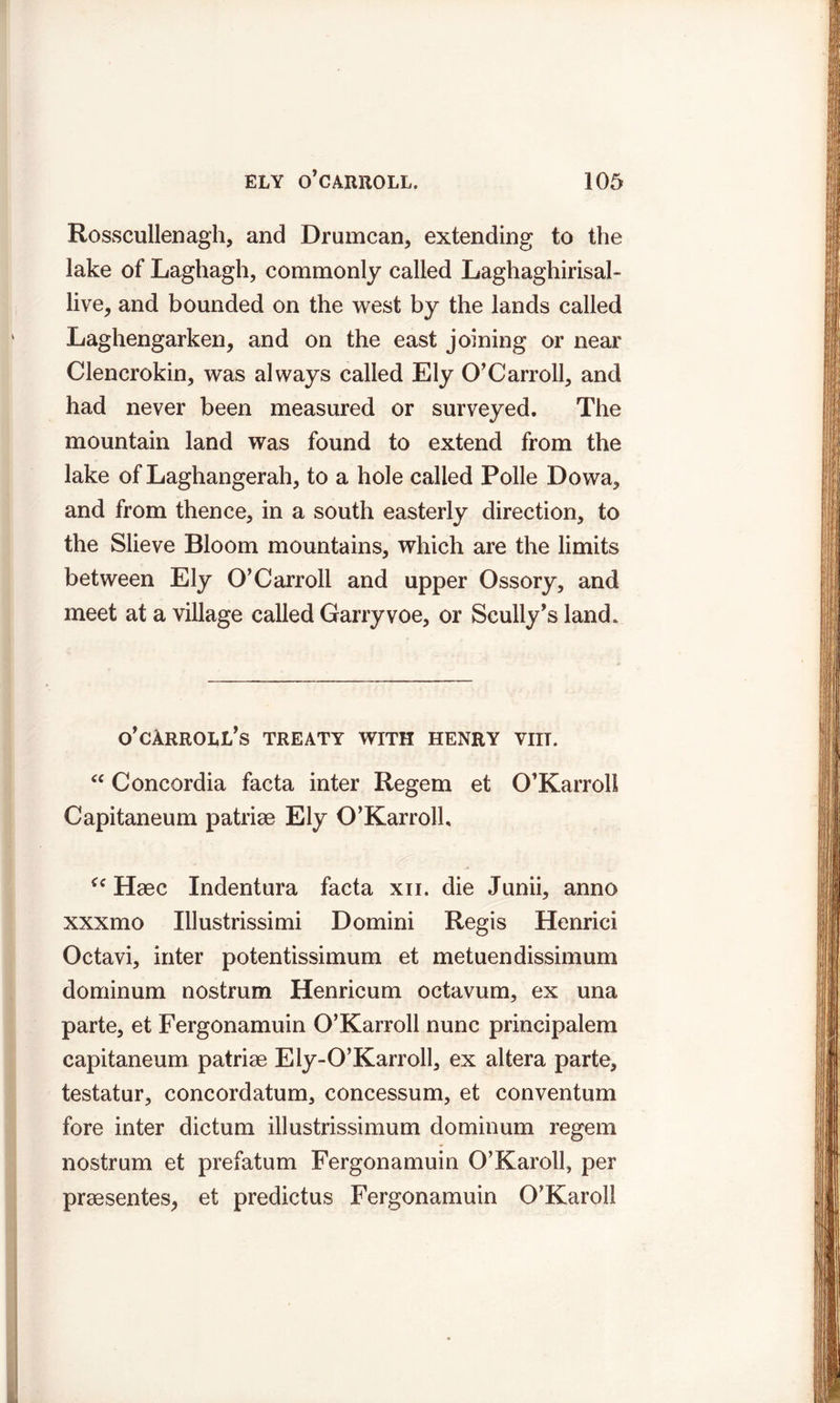 Rosscullenagh, and Drumcan, extending to the lake of Laghagh, commonly called Laghaghirisal- live, and bounded on the west by the lands called Laghengarken, and on the east joining or near Clencrokin, was always called Ely O’Carroll, and had never been measured or surveyed. The mountain land was found to extend from the lake of Laghangerah, to a hole called Polle Dowa, and from thence, in a south easterly direction, to the Slieve Bloom mountains, which are the limits between Ely O’Carroll and upper Ossory, and meet at a village called Garryvoe, or Scully's land. o'cArroll's treaty with henry viit. “ Concordia facta inter Regem et O’Karroll Capitaneum patriae Ely O’Karrolh u Haec Indentura facta xii. die Junii, anno xxxmo Illustrissimi Domini Regis Henrici Octavi, inter potentissimum et metuendissimum dominum nostrum Henricum octavum, ex una parte, et Fergonamuin O’Karroll nunc principalem capitaneum patriae Ely-O’Karroll, ex altera parte, testatur, concordatum, concessum, et conventum fore inter dictum illustrissimum dominum regem nostrum et prefatum Fergonamuin O’Karoll, per praesentes,, et predictus Fergonamuin O'Karoll