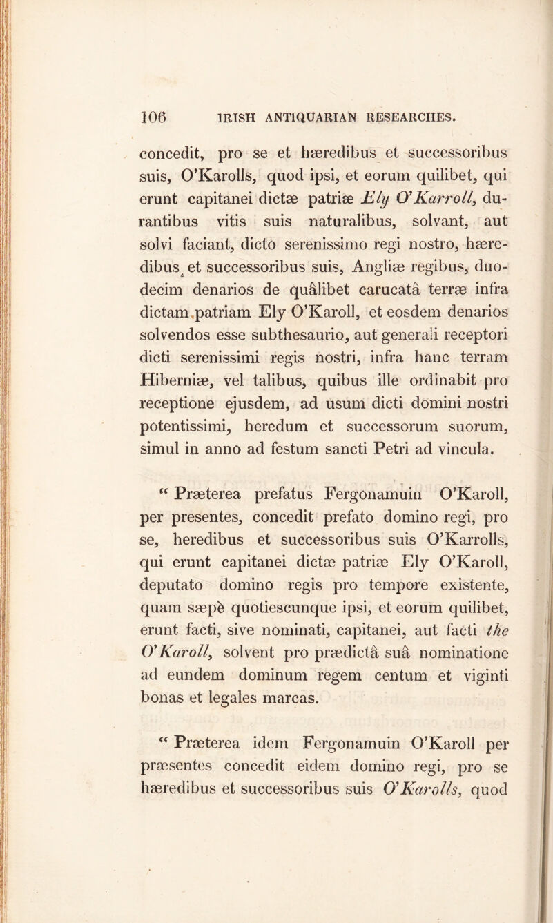 concedit, pro se et haeredibus et successoribus suis, O’Karolls, quod ipsi, et eorum quilibet, qui erunt capitanei dictae patriee Ely O' Karr oil, du- rantibus vitis suis naturalibus, solvant, aut solvi faciant, dicto serenissimo regi nostro, haere- dibus et successoribus suis, Angliae regibus, duo- decim denarios de qualibet carucata terrae infra dictaimpatriam Ely O’Karoll, et eosdem denarios solvendos esse subthesaurio, aut generali receptori dicti serenissimi regis nostri, infra hanc terram Hiberniag, vel talibus, quibus ille ordinabit pro receptione ejusdem, ad usum dicti domini nostri potentissimi, heredum et successorum suorum, simul in anno ad festum sancti Petri ad vincula. “ Prasterea prefatus Fergonamuin O’Karoll, per presentes, concedit prefato domino regi, pro se, heredibus et successoribus suis O’Karrolls, qui erunt capitanei dictae patriae Ely O’Karoll, deputato domino regis pro tempore existente, quain saepe quotiescunque ipsi, et eorum quilibet, erunt facti, sive nominati, capitanei, aut facti the O'Karoily solvent pro praedicta sua nominatione ad eundem dominum regem centum et viginti bonas et legales marcas. cc Praeterea idem Fergonamuin O’Karoll per praesentes concedit eidem domino regi, pro se haeredibus et successoribus suis O'Karol Is > quod