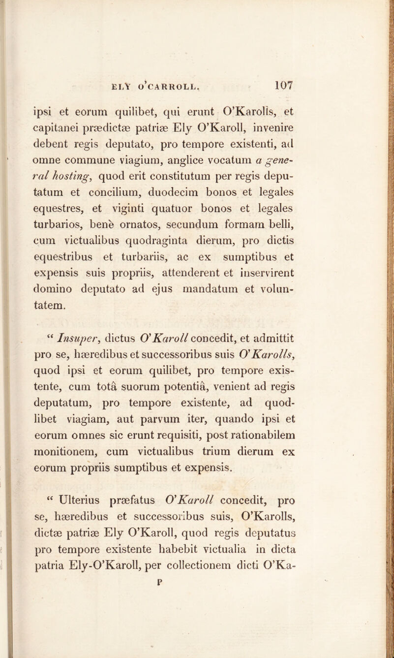 ipsi et eorum quilibet, qui erunt O’Karolis, et capitanei praedictae patriae Ely O’Karoll, invenire debent regis deputato, pro tempore existenti, ad omne commune viagium, anglice vocatum a gene- ral hosting, quod erit constitutum per regis depu- tatum et concilium, duodecim bonos et legales equestres, et viginti quatuor bonos et legales turbarios, bene ornatos, secundum formam belli, cum victualibus quodraginta dierum, pro dictis equestribus et turbariis, ac ex sumptibus et expensis suis propriis, attenderent et inservirent domino deputato ad ejus mandatum et volun- tatem. <c Insuper, dictus O' Karoll concedit, et admittit pro se, haeredibus et successoribus suis O'Karolls, quod ipsi et eorum quilibet, pro tempore exis- tente, cum tota suorum potentia, venient ad regis deputatum, pro tempore existente, ad quod- libet viagiam, aut parvum iter, quando ipsi et eorum omnes sic erunt requisiti, post rationabilem monitionem, cum victualibus trium dierum ex eorum propriis sumptibus et expensis. “ Ulterius praefatus O' Karoll concedit, pro se, haeredibus et successoribus suis, O’Karolls, dictae patriae Ely O’Karoll, quod regis deputatus pro tempore existente habebit victualia in dicta patria Ely-O’Karoll, per collectionem dicti O’Ka- p