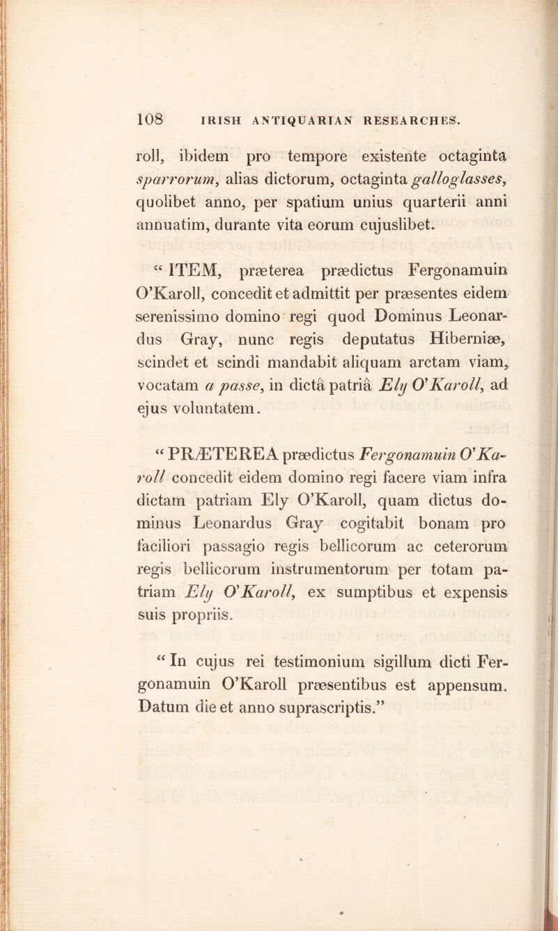 roll, ibidem pro tempore existente octaginta sparrorum, alias dictorum, octaginta galloglasses, quolibet anno, per spatium unius quarterii anni annuatim, durante vita eorum cujuslibeL £C ITEM, praeterea praedictus Fergonamuin O’Karol!, concedit et admittit per praesentes eidem serenissimo domino regi quod Dominus Leonar- dus Gray, nunc regis deputatus Hiberniae, scindet et scindi mandabit aliquam arctam viam, vocatam a passe, in dicta patria Ely O'Karoll, ad ejus voluntatem. “ PRAETEREA praedictus Fergonamuin O'Ka~ roll concedit eidem domino regi facere viam infra dictam patriam Ely O’Karol 1, quam dictus do- minus Leonardos Gray cogitabit bonam pro faciliori passagio regis bellicorum ac ceterorum regis bellicorum instrumentorum per totam pa- triam Ehj O' Karo ll, ex sumptibus et expensis suis propriis. “ In cujus rei testimonium sigillum dicti Fer- gonamuin O’Karoll praesentibus est appensum. Datum die et anno suprascriptis.”