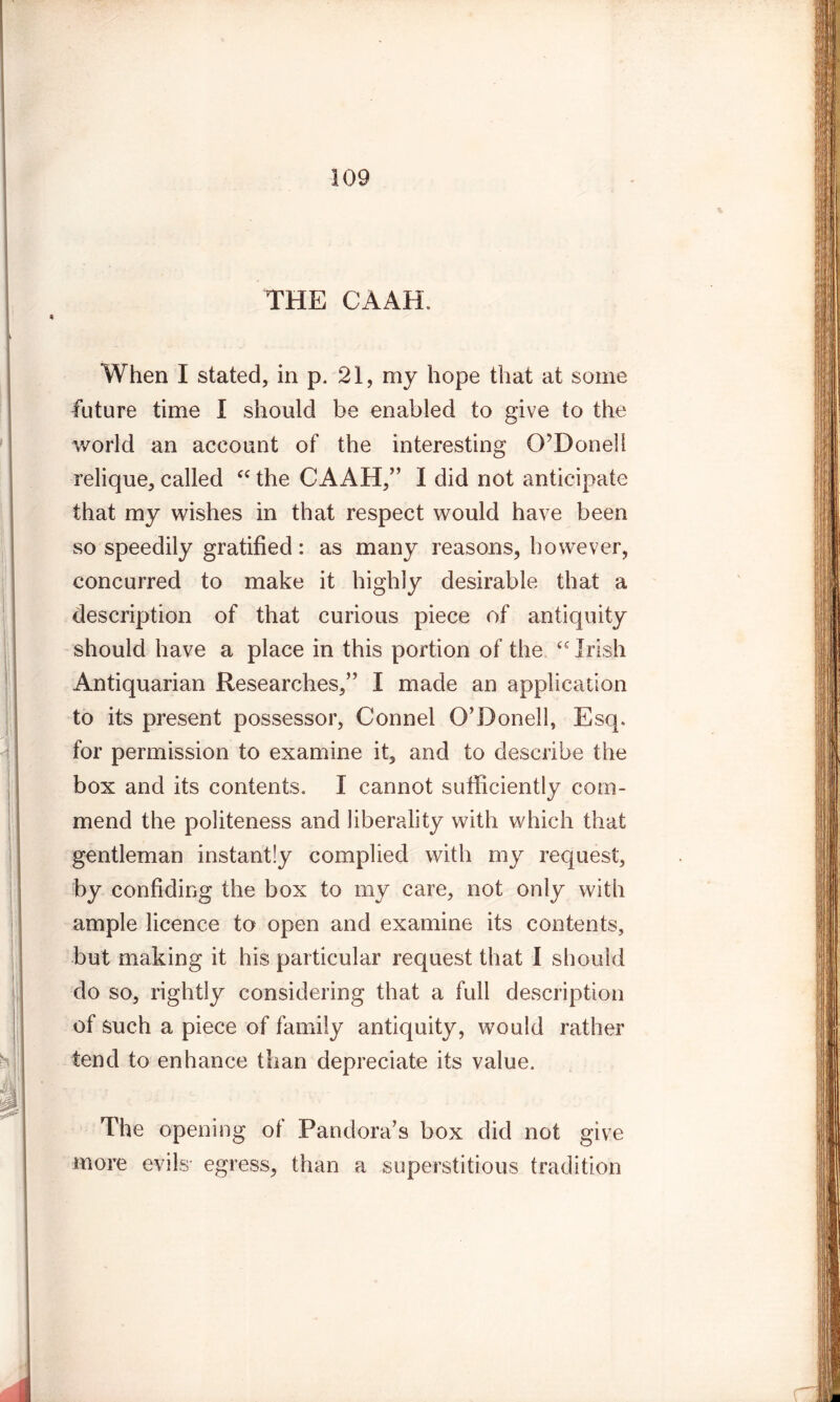 THE CAAH, When I stated, in p. 21, my hope that at some future time I should be enabled to give to the world an account of the interesting O’Donell relique, called “ the CAAH,” I did not anticipate that my wishes in that respect would have been so speedily gratified: as many reasons, however, concurred to make it highly desirable that a description of that curious piece of antiquity should have a place in this portion of the “ Irish Antiquarian Researches,” I made an application to its present possessor, Connel O’Donell, Esq. for permission to examine it, and to describe the box and its contents. I cannot sufficiently com- mend the politeness and liberality with which that gentleman instantly complied with my request, by confiding the box to my care, not only with ample licence to open and examine its contents, but making it his particular request that I should do so, rightly considering that a full description of such a piece of family antiquity, w7ould rather tend to enhance than depreciate its value. The opening of Pandora’s box did not give more evils- egress, than a superstitious tradition