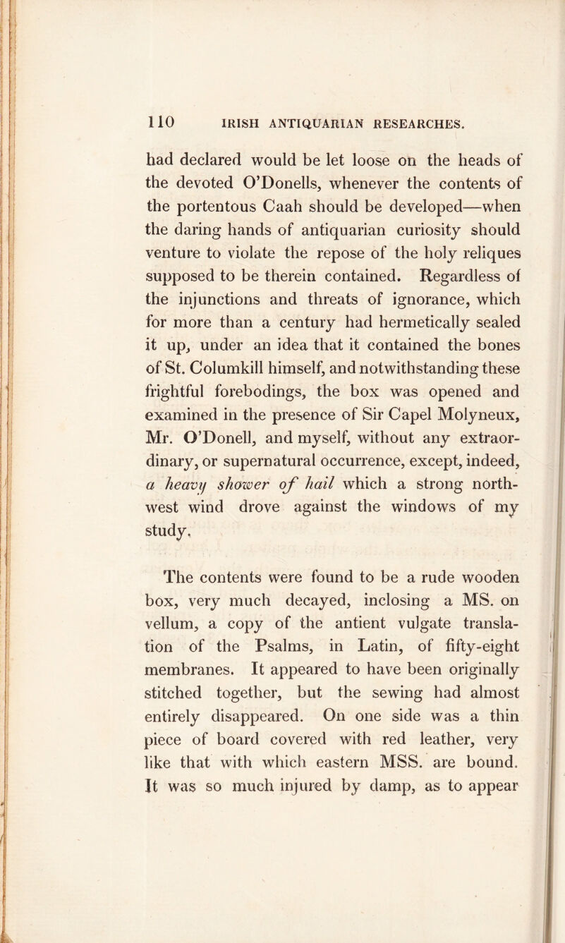 had declared would be let loose on the heads of the devoted O’Donells, whenever the contents of the portentous Caah should be developed—when the daring hands of antiquarian curiosity should venture to violate the repose of the holy reliques supposed to be therein contained. Regardless of the injunctions and threats of ignorance, which for more than a century had hermetically sealed it up, under an idea that it contained the bones of St. Columkill himself, and notwithstanding these frightful forebodings, the box was opened and examined in the presence of Sir Capel Molyneux, Mr. O’Donell, and myself, without any extraor- dinary, or supernatural occurrence, except, indeed, a heavy shower of hail which a strong north- west wind drove against the windows of my study. The contents were found to be a rude wooden box, very much decayed, inclosing a MS. on vellum, a copy of the antient vulgate transla- tion of the Psalms, in Latin, of fifty-eight membranes. It appeared to have been originally stitched together, but the sewing had almost entirely disappeared. On one side was a thin piece of board covered with red leather, very like that with which eastern MSS. are bound. It was so much injured by damp, as to appear