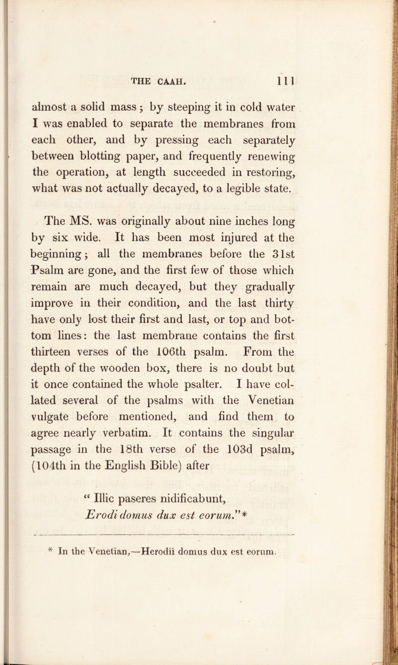 almost a solid mass ; by steeping it in cold water I was enabled to separate the membranes from each other, and by pressing each separately between blotting paper, and frequently renewing the operation, at length succeeded in restoring, what was not actually decayed, to a legible state. The MS. was originally about nine inches long by six wide. It has been most injured at the beginning; all the membranes before the 31st Psalm are gone, and the first few of those which remain are much decayed, but they gradually improve in their condition, and the last thirty have only lost their first and last, or top and bot- tom lines: the last membrane contains the first thirteen verses of the 106th psalm. From the depth of the wooden box, there is no doubt but it once contained the whole psalter. I have col- lated several of the psalms with the Venetian vulgate before mentioned, and find them to agree nearly verbatim. It contains the singular passage in the 18th verse of the 103d psalm, (104th in the English Bible) after “ Ulic paseres nidificabunt, Erodi dornus dux est eorum * In the Venetian,-—Herodii domus dux est eorum.