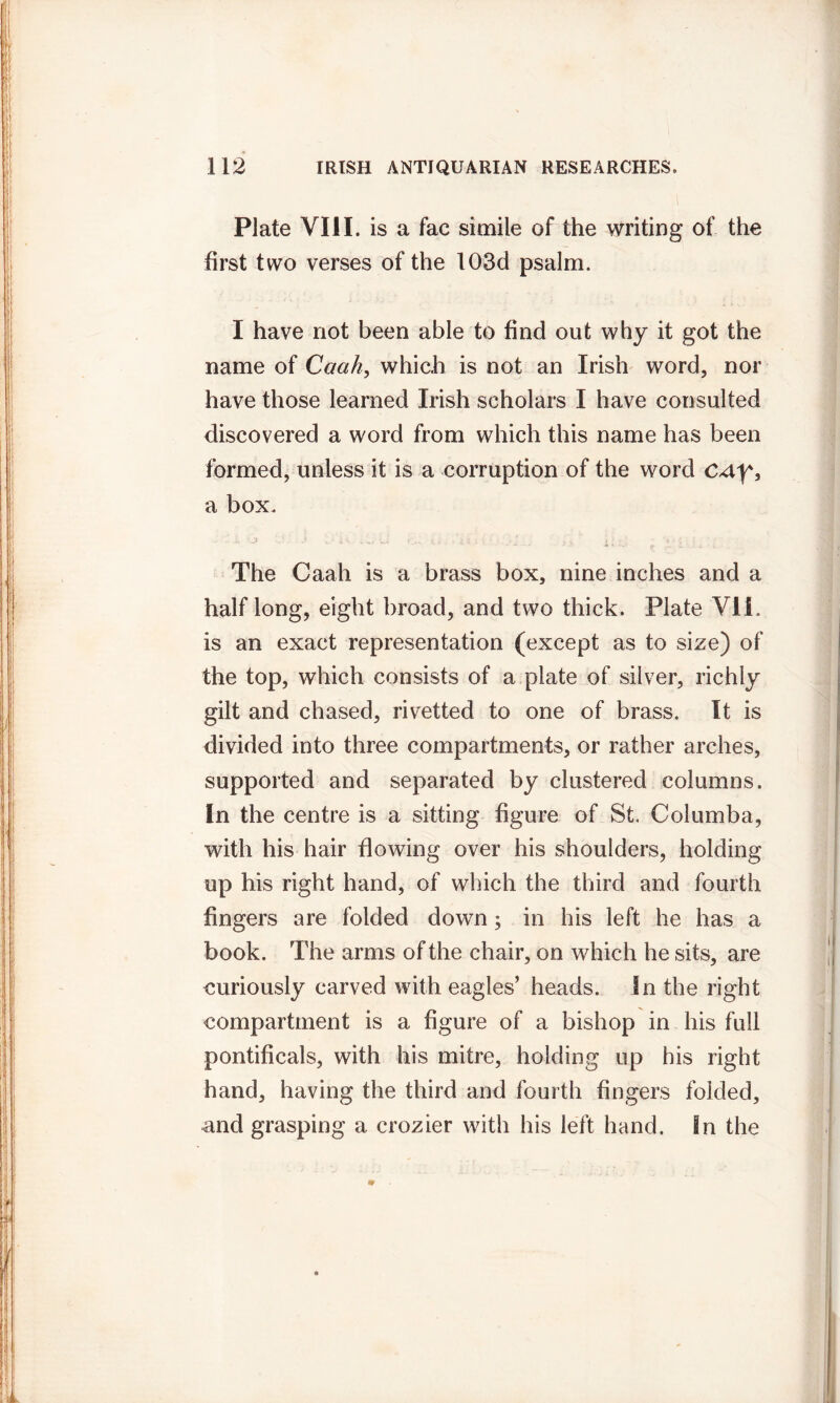 Plate VIII. is a fac simile of the writing of the first two verses of the 103d psalm. I have not been able to find out why it got the name of Caah, which is not an Irish word, nor have those learned Irish scholars I have consulted discovered a word from which this name has been formed, unless it is a corruption of the word cay, a box. The Caah is a brass box, nine inches and a half long, eight broad, and two thick. Plate VII. is an exact representation (except as to size) of the top, which consists of a plate of silver, richly gilt and chased, rivetted to one of brass. It is divided into three compartments, or rather arches, supported and separated by clustered columns. In the centre is a sitting figure of St. Columba, with his hair flowing over his shoulders, holding up his right hand, of which the third and fourth fingers are folded down; in his left he has a book. The arms of the chair, on which he sits, are curiously carved with eagles’ heads. In the right compartment is a figure of a bishop in his full pontificals, with his mitre, holding up his right hand, having the third and fourth fingers folded, and grasping a crozier with his left hand. In the