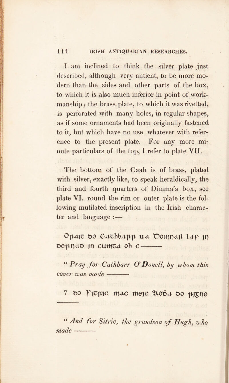 T am inclined to think the silver plate just described, although very antient, to be more mo- dem than the sides and other parts of the box, to which it is also much inferior in point of work- manship ; the brass plate, to which it was rivetted, is perforated with many holes, in regular shapes, as if some ornaments had been originally fastened to it, but which have no use whatever with refer- ence to the present plate. For any more mi- nute particulars of the top, I refer to plate VI1. The bottom of the Caah is of brass, plated with silver, exactly like, to speak heraldically, the third and fourth quarters of Dimma’s box, see plate VI. round the rim or outer plate is the fol- lowing mutilated inscription in the Irish charac- ter and language — bo ua 'OottitMil w t>ept)At> jt) cutties oh c —■ “ Pray for Cathbarr 0* Donell, by whom this cover zoas made —- 7 t>o Ywp,)c tueje ?4otut t>o ftjjrje “ And for Sitric, the grandson of Hugh, who made —